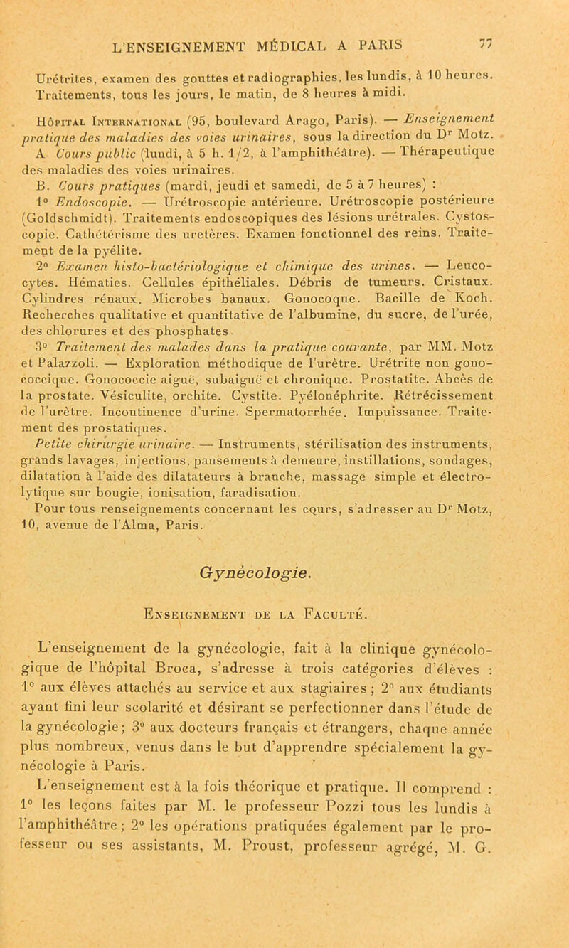 Urétrites, examen des gouttes et radiographies, les lundis, à 10 heures. Traitements, tous les jours, le malin, de 8 heures à midi. Hôpital International (95, boulevard Arago, Paris). — Enseignement pratique des maladies des voies urinaires, sous la direction du D1 Motz. A Cours public (lundi, à 5 h. 1/2, à l’amphithéâtre). —Thérapeutique des maladies des voies urinaires. B. Cours pratiques (mardi, jeudi et samedi, de 5 à 7 heures) : 1° Endoscopie. — Urétroscopie antérieure. Urétroscopie postérieure (Goldschmidt). Traitements endoscopiques des lésions urétrales. Cystos- copie. Cathétérisme des uretères. Examen fonctionnel des reins. Traite- ment de la pyélite. 2° Examen histo-bactériologique et chimique des urines. ■— Leuco- cytes. Hématies. Cellules épithéliales. Débris de tumeurs. Cristaux. Cylindres rénaux. Microbes banaux. Gonocoque. Bacille de Koch. Recherches qualitative et quantitative de l’albumine, du sucre, de l’urée, des chlorures et des phosphates 8° Traitement des malades dans la pratique courante, par MM. Motz et Palazzoli. — Exploration méthodique de l’urètre. Urétrite non gono- coccique. Gonococcie aiguë, subaiguë et chronique. Prostatite. Abcès de la prostate. Vésiculite, orchite. Cystite. Pyélonéphrite. Rétrécissement de l’urètre. Incontinence d'urine. Spermatorrhée. Impuissance. Traite- ment des prostatiques. Petite chirurgie urinaire. —- Instruments, stérilisation des instruments, grands lavages, injections, pansements à demeure, instillations, sondages, dilatation à l’aide des dilatateurs à branche, massage simple et électro- lytique sur bougie, ionisation, faradisation. Pour tous renseignements concernant les CQurs, s’adresser au Dr Motz, 10, avenue de l’Alma, Paris. Gynécologie. Enseignement de la Faculté. L’enseignement de la gynécologie, fait à la clinique gynécolo- gique de l’hôpital Broca, s’adresse à trois catégories d’élèves : 1° aux élèves attachés au service et aux stagiaires ; 2° aux étudiants ayant fini leur scolarité et désirant se perfectionner dans l’étude de la gynécologie ; 3° aux docteurs français et étrangers, chaque année plus nombreux, venus dans le but d’apprendre spécialement la gy- nécologie à Paris. L’enseignement est à la fois théorique et pratique. 11 comprend : 1° les leçons faites par M. le professeur Pozzi tous les lundis à l’amphithéâtre ; 2° les opérations pratiquées également par le pro- fesseur ou ses assistants, M. Proust, professeur agrégé, M. G.
