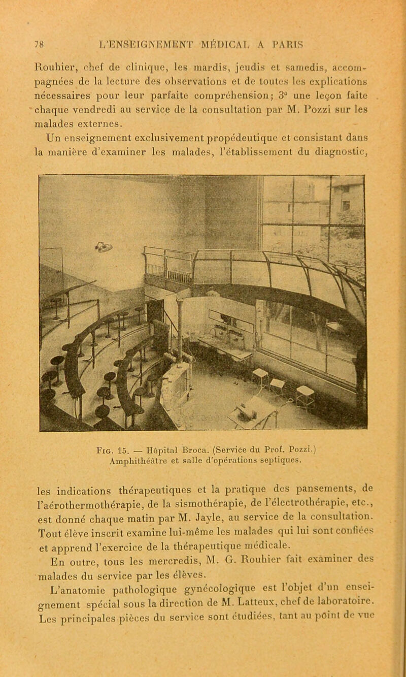 Rouhier, chef do clinique, les mardis, jeudis el samedis, accom- pagnées de la lecture des observations el de toutes les explications nécessaires pour leur parfaite compréhension; 3° une leçon faite chaque vendredi au service de la consultation par M. Pozzi sur les malades externes. Un enseignement exclusivement propédeutique et consistant dans la manière d’examiner les malades, l’établissement du diagnostic, Fig. 15. — Hôpital Broca. (Service du Prof. Pozzi.) Amphithéâtre et salle d’opérations septiques. les indications thérapeutiques et la pratique des pansements, de l’aérolhermothérapie, de la sismothérapie, de 1 electrotherapie, etc., est donné chaque matin par M. Jayle, au service de la consultation. Tout élève inscrit examine lui-même les malades qui lui sont confiées et apprend l’exercice de la thérapeutique médicale. En outre, tous les mercredis, M. G. Rouhier fait examiner des malades du service par les élèves. L’anatomie pathologique gynécologique est l’objet d’un ensei- gnement spécial sous la direction de M. Latleux, chef de laboiatoire. Les principales pièces du service sont étudiées, tant au point de vue