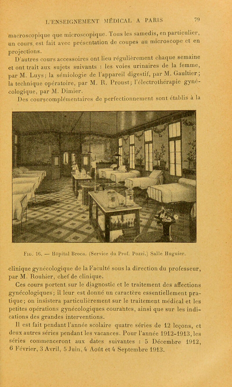 macroscopique que microscopique. Tous les samedis, enparliculiei, un cours, est fait avec présentation de coupes au microscope et en projections. D’autres cours accessoires ont lieu régulièrement chaque semaine et ont trait aux sujets suivants : les voies urinaires de la femme, par M. Luys; la sémiologie de l’appareil digestif, par M. Gaultier, la technique opératoire, par M. R. Proust; l’électrothérapie gyné- cologique, par M. Dimier. Des courscomplémentaires de perfectionnement sont établis à la Fig. 16. — Hôpital Brocu. (Service du Prof. Pozzi.) Salle Huguier. clinique gynécologique de la Faculté sous la direction du professeur, par M. Rouhier, chef de clinique. Ces cours portent sur le diagnostic et le traitement des affections gynécologiques; il leur est donné un caractère essentiellement pra- tique; on insistera particulièrement sur le traitement médical et les petites opérations gynécologiques courantes, ainsi que sur les indi- cations des grandes interventions. 11 est fait pendant l’année scolaire quatre séries de 12 leçons, et deux autres séries pendant les vacances. Pour l’année 1912-1913, les séries commenceront aux dates suivantes : 5 Décembre 1912, 6 Février, 3 Avril, 5 Juin, 4 Août et 4 Septembre 1913.