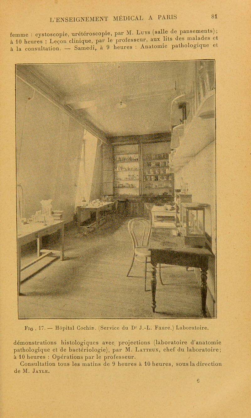 femme : cystoscopie, urétéroscopie, par M. Luys (salle de pansements) ; 10 heures : Leçon clinique, par le professeur, aux lits des malades et à la consultation. - Samedi, à 9 heures : Anatomie pathologique et Fig . 17- — Hôpital Cocliin. (Service du D1' J.-L. Faure.) Laboratoire. démonstrations histologiques avec projections (laboratoire d’anatomie pathologique et de bactériologie), par M. Latteux, chef du laboratoire; à 10 heures : Opérations par le professeur. / Consultation tous les matins de 9 heures à 10 heures, sous la direction de M. Jayle. 0