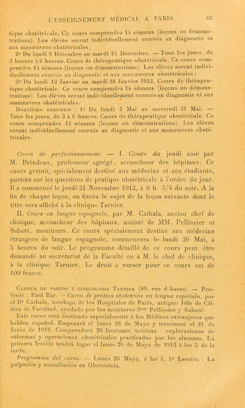 tique obstétricale. Ce cours comprendra 14 séances (leçons ou démons- trations). Les élèves seront individuellement exercés au diagnostic et aux manœuvres obstétricales ; 2° Du lundi 9 Décembre au mardi 24 Décembre. — tous les jours, de 3 heures à 6 heures. Cours de thérapeutique obstétricale. Ce cours com- prendra 14 séances (leçons ou démonstrations). Les élèves seront indivi- duellement exercés au diagnostic et aux manœuvres obstétricales ; 3° Du lundi 13 Janvier au mardi 28 Janvier 1913. Cours de thérapeu- tique obstétricale. Ce cours comprendra 14 séances (leçons ou démons- trations). Les élèves seront individuellement exercés au diagnostic et aux manœuvres obstétricales. Deuxième semestre : 1° Du lundi 5 Mai au mercredi 21 Mai. — Tous les jours, de 3 à 6 heures. Cours de thérapeutique obstétricale. Ce cours comprendra 14 séances (leçons ou démonstrations). Les élèves seront individuellement exercés au diagnostic et aux manœuvres obsté- tricales. Cours de perfectionnement. — I. Cours du jeudi soir par M. Brindeau, professeur agrégé, accoucheur des hôpitaux. Ce cours gratuit, spécialement destiné aux médecins et aux étudiants, portera sur les questions de pratique obstétricale à l’ordre du jour. Il a commencé le jeudi 21 Novembre 1912, à 8 h. 3/4 du soir. A la fin de chaque leçon, on fixera le sujet de la leçon suivante dont le titre sera affiché à la clinique Tarnier. II. Cours en langue espagnole, par M. Cathala, ancien chef de clinique, accoucheur des hôpitaux, assisté de MM. Pellissier et Sabaté, moniteurs. Ce cours spécialement destiné aux médecins étrangers de langue espagnole, commencera le lundi 26 Mai, à 5 heures du soir. Le programme détaillé de ce cours peut être demandé au secrétariat de la Faculté ou à M. le chef de clinique, à la clinique Tarnier. Le droit à verser pour ce cours est de 100 francs. Clinica. de partos y ginecologia Tarnier (89, rue d’Assas). — Pro- fesôr : Paul Bar. —Curso de prâtica obstetrica en lengua espanola, por el Dr Cathala, tocologo de los Hospilales de Paris, antiguo Jéfe de Cli- nica de Facullad, ayudado por los monitores Sres Pellissier y Sabaté. Este curso esta destinado especialmente d los Médicos extranjeros que hablen espafiol. Empezard el lunes 26 de Mayo y terminard el 21 de Juuio de 1913. Comprenderd 20 lecciones teôricas : exploraciones de enfermas y operaciones obstétricales practicadas por los alumnos. La primera lccciôn tendra lugar el lunes 26 de Mayo de 1913 a las 5 de la tarde. Programma del curso. — Lunes 26 Mayo, d las 5, la Lecciùn : La palpacion y auscullaciôn en Obslelricia.