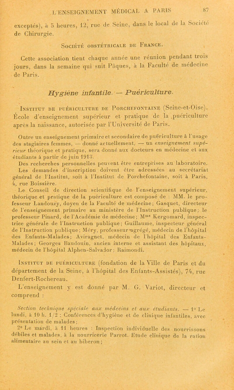 exceptés), à 5 heures, 12, rue de Seine, dans le local de la Société de Chirurgie. Société obstétricale be France. Cette association tient chaque année une réunion pendant tiois jours, dans la semaine qui suit Pâques, à la Faculté de médecine de Paris. Hygiène infantile. — Puériculture. Institut de puériculture de Porchefontaine (Seine-et-Oise). Ecole d’enseignement supérieur et pratique de la .puériculture après la naissance, autorisée par l’Université de Paris. Outre un enseignement primaire et secondaire de puériculture à l’usage des stagiaires femmes, — donné actuellement, — un enseignement supé- rieur théorique et pratique, sera donné aux docteurs en médecine et aux étudiants à partir de juin 1913. Des recherches personnelles peuvent être entreprises au laboratoire. Les demandes d’inscription doivent être adressées au secrétariat général de l’Institut, soit à l’Institut de Porchefontaine, soit à Paris, 4, rue Boissière. Le Conseil de direction scientifique de l’enseignement supérieur, théorique et pratique dé la puériculture est composé de : MM. le pro- fesseur Landouzy, doyen de la Faculté de médecine; Gasquet, directeur de l’enseignement primaire au ministère de l’Instruction publique; le professeur Pinard, de l’Académie de médecine ; Mme Kergomard, inspec- trice générale de l’Instruction publique; Guillaume, inspecteur général de l’Instruction publique; Méry, professeur agrégé, médecin de 1 hôpital des Enfants-Malades ; Aviragnet, médecin de l’hôpital des Enfants- Malades ; Georges Baudouin, ancien interne et assistant des hôjntaux, médecin de l’hôpital Alphen-Salvador ; Raimondi. Institut de puériculture (fondation de la Ville de Paris et du département de la Seine, à l’hôpital des Enfants-Assistés), 74, rue Denfert-Rochereau. L’enseignement y est donné par M. G. Variot, directeur et comprend ; Section technique spéciale aux médecins et aux étudiants. — 1° Le lundi, à 10 h. 1/2 : Conférences d’hygiène et de cliniqxie infantiles, avec présentation de malades; 2° Le mardi, à II heures : Inspection individuelle des nourrissons débiles et malades, à la nourricerie Parrot. Etude clinique de la ration alimentaire au sein et au biberon ;
