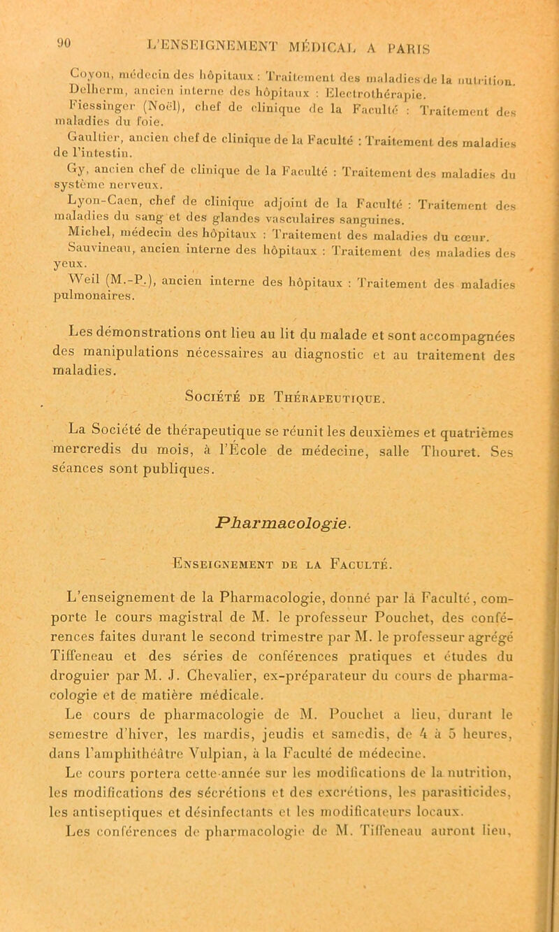 Covon, médecin des hôpitaux: Traitement des maladies de la nutrition. Delherm, ancien interne des hôpitaux : Electrothérapie. Fiessitogcr (Noël), chef de clinique de la Faculté : Traitement des maladies du l'oie. Gaultier, ancien chel de clinique de la Faculté : Traitement des maladies de l’intestin. Gy, ancien chef de clinique de la Faculté : Traitement des maladies du système nerveux. Lyon-Caen, chef de clinique adjoint de la Faculté : Traitement des maladies du sang et des glandes vasculaires sanguines. Michel, médecin des hôpitaux : Iraitement des maladies du coeur. Sauvineau, ancien interne des hôpitaux : Traitement des maladies des yeux. ^ eil (M.-P.), ancien interne des hôpitaux : Traitement des maladies pulmonaires. Les démonstrations ont lieu au lit du malade et sont accompagnées des manipulations nécessaires au diagnostic et au traitement des maladies. Société de Thérapeutique. La Société de thérapeutique se réunit les deuxièmes et quatrièmes mercredis du mois, a 1 École de médecine, salle Thouret. Ses séances sont publiques. Pharmacologie. Enseignement de la Faculté. L’enseignement de la Pharmacologie, donné par là Faculté, com- porte le cours magistral de M. le professeur Pouchet, des confé- rences faites durant le second trimestre par M. le professeur agrégé Tiffeneau et des séries de conférences pratiques et études du droguier par M. .1. Chevalier, ex-préparateur du cours de pharma- cologie et de matière médicale. Le cours de pharmacologie de M. Pouchet a lieu, durant le semestre d’hiver, les mardis, jeudis et samedis, de 4 à 5 heures, dans l’amphithéâtre Vulpian, à la Faculté de médecine. Le cours portera cette année sur les modifications de la nutrition, les modifications des sécrétions et des excrétions, les parasiticides, les antiseptiques et désinfeclants cl les modificateurs locaux. Les conférences de pharmacologie de M. Tiffeneau auront lieu.