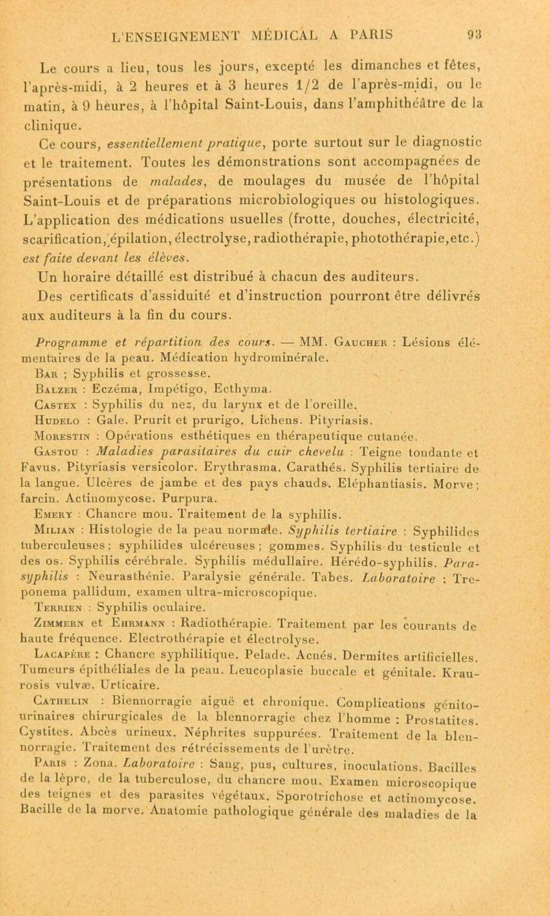Le cours a lieu, tous les jours, excepté les dimanches et fêtes, l’après-midi, à 2 heures et à 3 heures 1/2 de l’après-midi, ou le matin, à 9 heures, a l’hôpital Saint-Louis, dans l’amphithéâtre de la clinique. Ce cours, essentiellement pratique, porte surtout sur le diagnostic et le traitement. Toutes les démonstrations sont accompagnées de présentations de malades, de moulages du musée de l’hôpital Saint-Louis et de préparations microbiologiques ou histologiques. L’application des médications usuelles (frotte, douches, électricité, scarification,^épilation, électrolyse, radiothérapie, photothérapie,etc.) est faite devant les élèves. Un horaire détaillé est distribué à chacun des auditeurs. Des certificats d’assiduité et d’instruction pourront être délivrés aux auditeurs à la fin du cours. Programme et répartition des cours. — MM. Gaucher : Lésions élé- mentaires de la peau. Médication hydrominérale. Bar ; Syphilis et grossesse. Balzer : Eczéma, Impétigo, Ecthyma. Castex : Syphilis du nés, du larynx et de l’oreille. Hudelo : Gale. Prurit et prurigo. Lichens. Pityriasis. Morestin : Opérations esthétiques en thérapeutique cutanée. Gastou : Maladies parasitaires du cuir chevelu : Teigne tondante et Favus. Pityriasis versicolor. Erythrasma. Carathés. Syphilis tertiaire de la langue. Ulcères de jambe et des pays chauds. Eléphantiasis. Morve; farcin. Actinomycose. Purpura. Emery : Chancre mou. Traitement de la syphilis. Milian : Histologie de la peau normale. Syphilis tertiaire : Syphilides tuberculeuses; syphilides ulcéreuses; gommes. Syphilis du testicule et des os. Syphilis cérébrale. Syphilis médullaire. Ilérédo-syphilis. Para- syphilis : Neurasthénie. Paralysie générale. Tabes. Laboratoire : Tre- ponema pallidum, examen ultra-microscopique. Terrien : Syphilis oculaire. Zimmern et Ehrmann : Radiothérapie. Traitement par les courants de haute fréquence. Electrothérapie et électrolyse. Lacapère : Chancre syphilitique. Pelade. Acnés. Dermites artificielles. Tumeurs épithéliales de la peau. Leucoplasie buccale et génitale. Krau- rosis vulvæ. Urticaire. Cathelin : Blennorragie aiguë et chronique. Complications génito- urinaires chirurgicales de la blennorragie chez l’homme : Prostatitcs. Cystites. Abcès urineux. Néphrites suppurées. Traitement de la blen- norragie. Traitement des rétrécissements de l’urètre. Paris : Zona. Laboratoire : Sang, pus, cultures, inoculations. Bacilles de la lèpre, de la tuberculose, du chancre mou. Examen microscopique des teignes et des parasites végétaux. Sporotrichose et actinomycose. Bacille de la morve. Anatomie pathologique générale des maladies de la