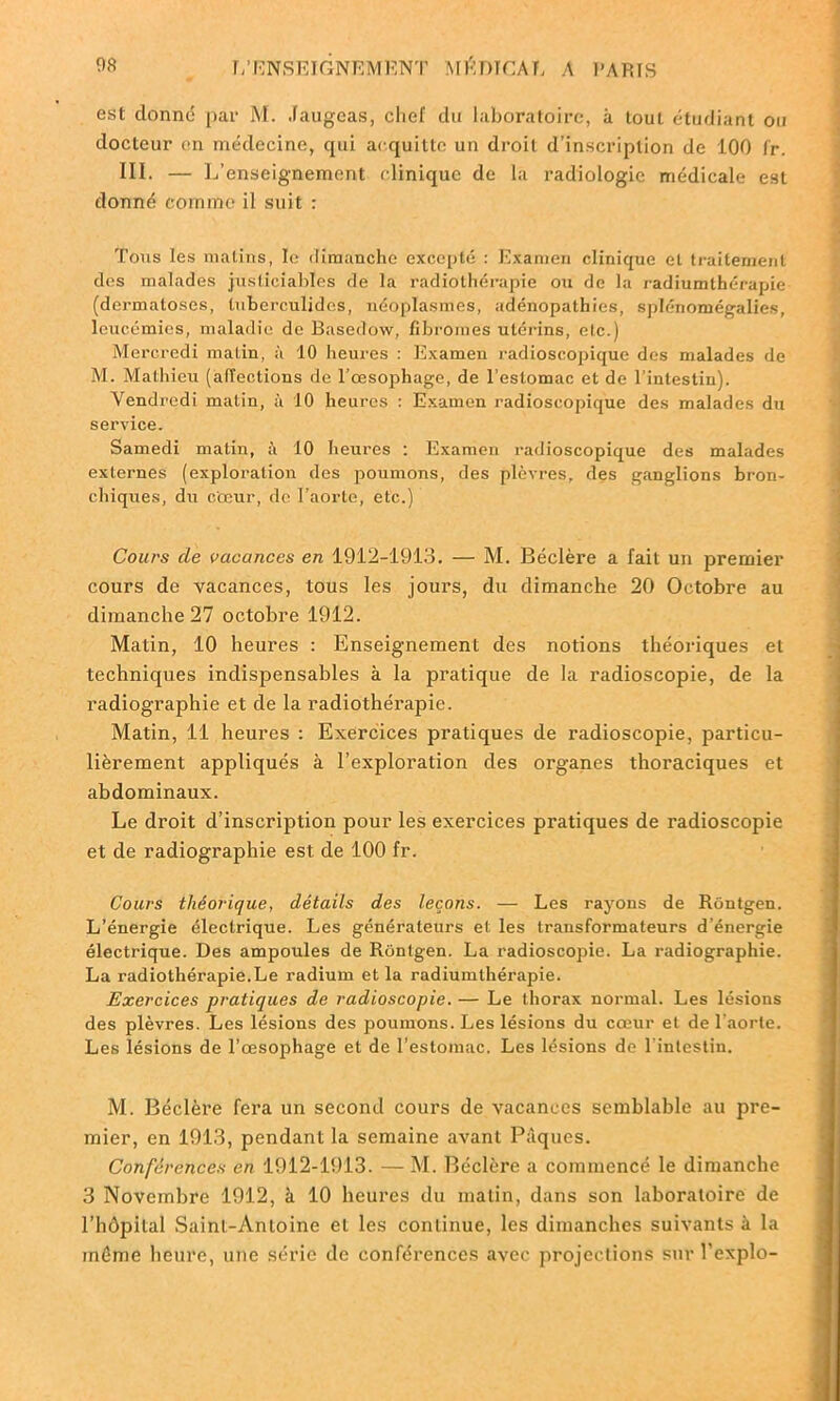 est donné par M. Jaugeas, chef du laboratoire, à tout étudiant ou docteur en médecine, cpii acquitte un droit d’inscription de 100 fr. III. — L’enseignement clinique de la radiologie médicale est donné comme il suit : Tous les malins, le dimanche excepté : Examen clinique et traitement des malades justiciables de la radiothérapie ou de la radiumthérapie (dermatoses, tubcrculides, néoplasmes, adénopathies, splénomégalies, leucémies, maladie de Basedow, fibromes utérins, etc.) Mercredi matin, à 10 heures : Examen radioscopique des malades de M. Mathieu (affections de l’œsophage, de l’estomac et de l’intestin). Vendredi matin, à 10 heures : Examen radioscopique des malades du service. Samedi matin, à 10 heures : Examen radioscopique des malades externes (exploration des jmumons, des plèvres, des ganglions bron- chiques, du cœur, de l’aorte, etc.) Cours de vacances en 1912-1913. — M. Béclère a fait un premier cours de vacances, tous les jours, du dimanche 20 Octobre au dimanche 27 octobre 1912. Matin, 10 heures : Enseignement des notions théoriques et techniques indispensables à la pratique de la radioscopie, de la radiographie et de la radiothérapie. Matin, 11 heures : Exercices pratiques de radioscopie, particu- lièrement appliqués à l’exploration des organes thoraciques et abdominaux. Le droit d’inscription pour les exercices pratiques de radioscopie et de radiographie est de 100 fr. Cours théorique, détails des leçons. — Les rayons de Rontgen. L’énergie électrique. Les générateurs et les transformateurs d’énergie électrique. Des ampoules de Rontgen. La radioscopie. La radiographie. La radiothérapie.Le radium et la radiumthérapie. Exercices pratiques de radioscopie. — Le thorax normal. Les lésions des plèvres. Les lésions des poumons. Les lésions du cœur et de l’aorte. Les lésions de l’œsophage et de l’estomac. Les lésions de l’intestin. M. Béclère fera un second cours de vacances semblable au pre- mier, en 1913, pendant la semaine avant Pâques. Conférences en 1912-1913. —M. Béclère a commencé le dimanche 3 Novembre 1912, à 10 heures du matin, dans son laboratoire de l’hôpital Saint-Antoine et les continue, les dimanches suivants à la même heure, une série de conférences avec projections sur l’explo-