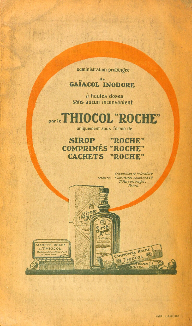 administration prolongée GA1ACOL INODORE à hautes doses sans aucun inconvénient THIOCOL ROCHE uniquement sous forme de SIROP “ROCHE COMPRIMÉS ‘ROCHE CACHETS ROCHE échantillon et littérature r. h orrma nn-la roche*, es 2! Place des Vosges. Paris. . moùu/rs ■ CwtW.jis CACHETS ROCHE d.THIOCOL Oioÿue meAf/'rrm'f/rne OrSû NIW«K«IK'I «M IMP. LAHURE