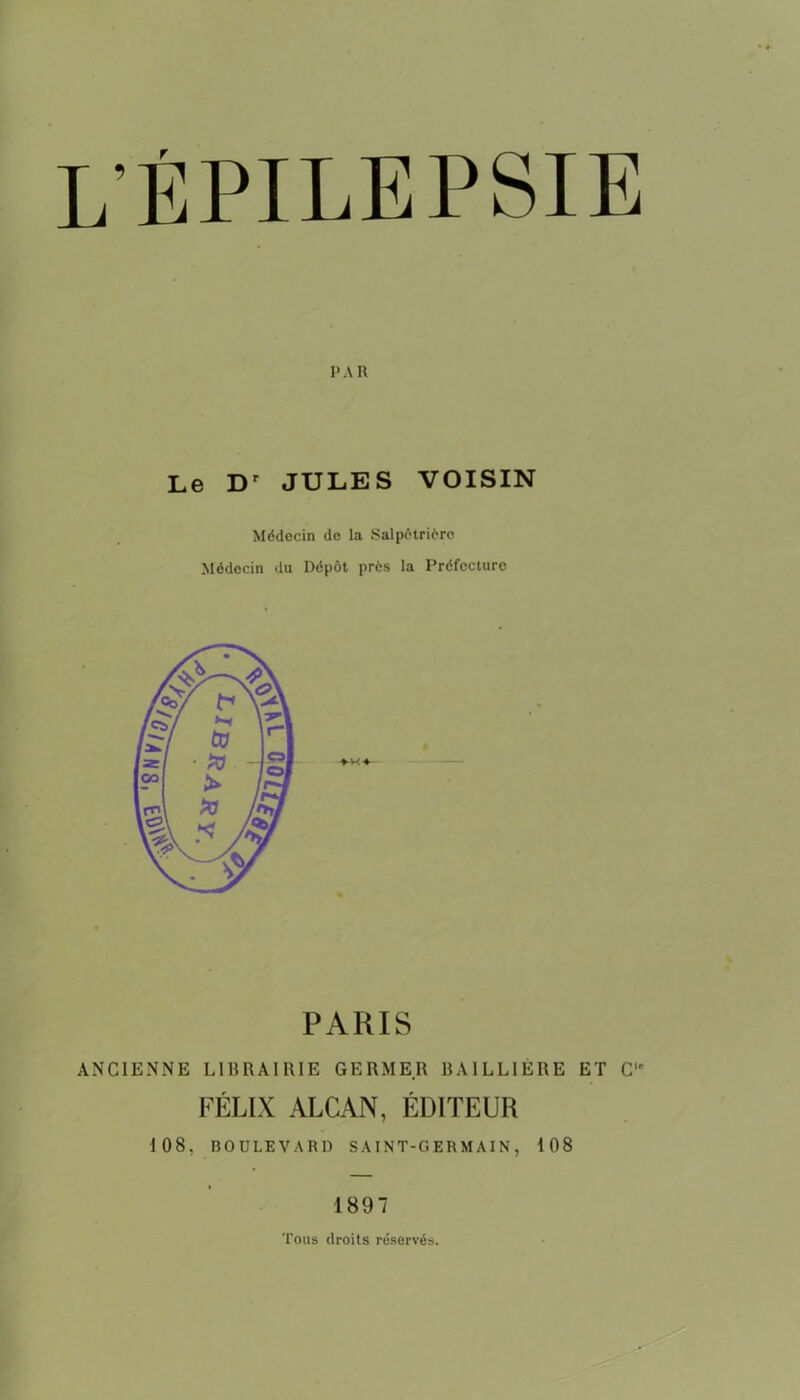 lépilepsie PAR Le Dr JULES VOISIN Médecin de la Salpétrière Médecin du Dépôt près la Préfecture ♦ H4 PARIS ANCIENNE LIBRAIRIE GERMER BAILLIÈRE ET C1' FÉLIX ALCAN, ÉDITEUR 108, BOULEVARD SAINT-GERMAIN, 108 1897 Tous droits réservés.