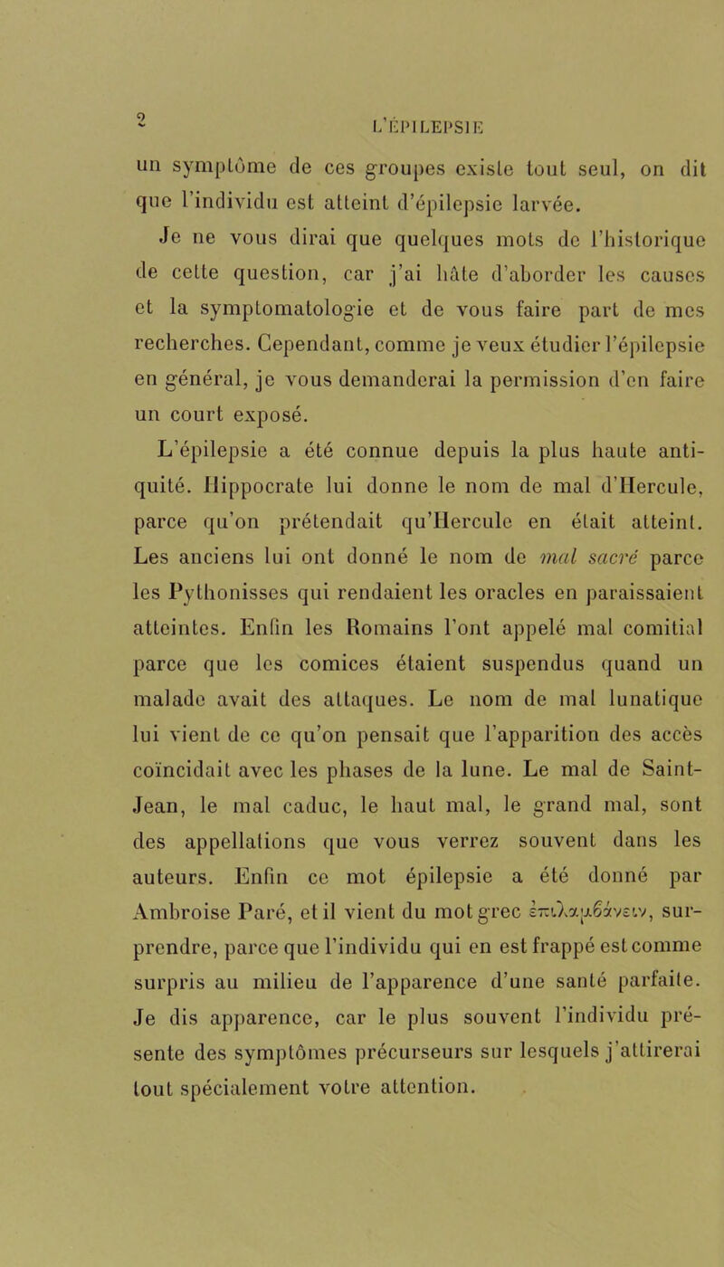 9 V- L’ÉPILEPSIE un symptôme de ces groupes existe tout seul, on dit que l’individu est atteint d’épilepsie larvée. Je ne vous dirai que quelques mots de l’historique de cette question, car j’ai hâte d’aborder les causes et la symptomatologie et de vous faire part de mes recherches. Cependant, comme je veux étudier l’épilepsie en général, je vous demanderai la permission d’en faire un court exposé. L’épilepsie a été connue depuis la plus haute anti- quité. Hippocrate lui donne le nom de mal d’IIercule, parce qu’on prétendait qu’Hercule en était atteint. Les anciens lui ont donné le nom de mal sacré parce les Pythonisses qui rendaient les oracles en paraissaient atteintes. Enfin les Romains l’ont appelé mal comitial parce que les comices étaient suspendus quand un malade avait des attaques. Le nom de mal lunatique lui vient de ce qu’on pensait que l’apparition des accès coïncidait avec les phases de la lune. Le mal de Saint- Jean, le mal caduc, le haut mal, le grand mal, sont des appellations que vous verrez souvent dans les auteurs. Enfin ce mot épilepsie a été donné par Ambroise Paré, et il vient du mot grec e-iXap&iveiv, sur- prendre, parce que l’individu qui en est frappé est comme surpris au milieu de l’apparence d’une santé parfaite. Je dis apparence, car le plus souvent l’individu pré- sente des symptômes précurseurs sur lesquels j’attirerai tout spécialement votre attention.