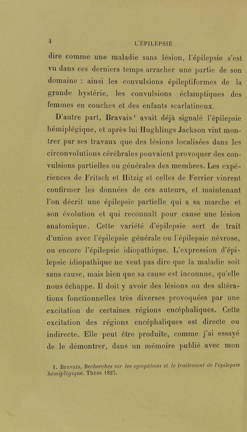 dire comme une maladie sans lésion, l’épilepsie s’est vu dans ces derniers temps arracher une partie de son domaine : ainsi les convulsions épileptiformes de la grande hystérie, les convulsions éclamptiques des femmes en couches et des enfants scarlatineux. D’autre part, Bravais1 avait déjà signalé l’épilepsie hémiplégique, et après lui Hughlings Jackson vint mon- trer par ses travaux que des lésions localisées dans les circonvolutions cérébrales pouvaient provoquer des con- vulsions partielles ou générales des membres. Les expé- riences de Fritsch et Hitzig et celles de Ferrier vinrent confirmer les données de ces auteurs, et maintenant l’on décrit une épilepsie partielle qui a sa marche et r son évolution et qui reconnaît pour cause une lésion anatomique. Cette variété d’épilepsie sert de trait d’union avec l'épilepsie générale ou l’épilepsie névrose, ou encore l’épilepsie idiopathique. L’expression d’épi- lepsie idiopathique ne veut pas dire que la maladie soit sans cause, mais bien que sa cause est inconnue, qu’elle nous échappe. Il doit y avoir des lésions ou des altéra- tions fonctionnelles très diverses provoquées par une excitation de certaines régions encéphaliques. Cette excitation des régions encéphaliques est directe ou indirecte. Elle peut être produite, comme j’ai essayé de le démontrer, dans un mémoire publié avec mon 1. Bravais, Recherches sur les symptômes et le traitement de l’épilepsie hémiplégique. Thèse 1827.