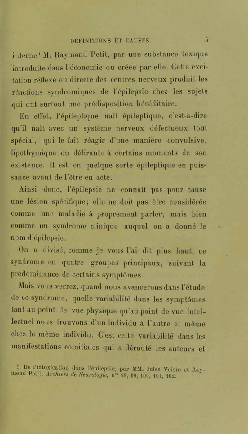 interne'M. Raymond Petit, par une substance toxique introduite dans l’économie ou créée par elle. Cette exci- tation réflexe ou directe des centres nerveux produit les réactions syndromiques de l’épilepsie chez les sujets qui ont surtout une prédisposition héréditaire. En effet, l’épileptique naît épileptique, c’est-à-dire qu’il naît avec un système nerveux défectueux tout spécial, qui le fait réagir d’une manière convulsive, lipothymique ou délirante à certains moments de son existence. Il est en quelque sorte épileptique en puis- sance avant de l’être en acte. Ainsi donc, l’épilepsie ne connaît pas pour cause une lésion spécifique; elle ne doit pas être considérée comme une maladie à proprement parler, mais bien comme un syndrome clinique auquel on a donné le nom d’épilepsie. On a divisé, comme je vous l’ai dit plus haut, ce syndrome en quatre groupes principaux, suivant la prédominance de certains symptômes. Mais vous verrez, quand nous avancerons dans l’étude de ce syndrome, quelle variabilité dans les symptômes tant au point de vue physique qu’au point de vue intel- lectuel nous trouvons d un individu à 1 autre et même chez le même individu. C’est cette variabilité dans les manifestations comitiales qui a dérouté les auteurs et I. De l’intoxication dans l’épilepsie, par MM. Jules Voisin et Ray- mond Petit. Archives de Neurologie, n°‘ 98, 99, 100, 101, 102.