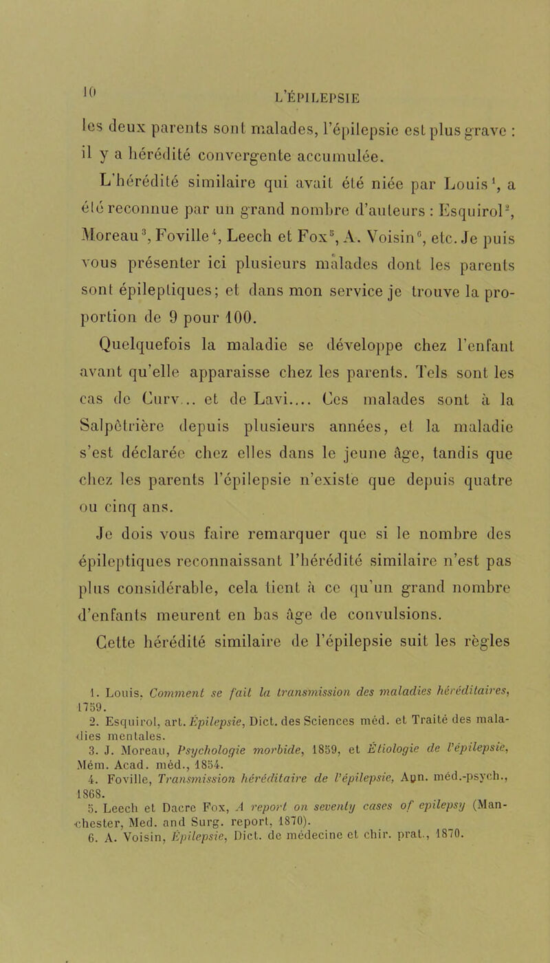 les (leux parents sont malades, l’épilepsie est plus grave : il y a hérédité convergente accumulée. L hérédité similaire qui avait été niée par Louis1 2, a été reconnue par un grand nombre d’auteurs : EsquiroP, Moreau3, Foville4, Leech et Fox5 6, A. Voisin0, etc. Je puis vous présenter ici plusieurs malades dont les parents sont épileptiques; et dans mon service je trouve la pro- portion de 9 pour 100. Quelquefois la maladie se développe chez l’enfant avant qu’elle apparaisse chez les parents. Tels sont les cas de Curv... et de Lavi.... Ces malades sont à la Salpétrière depuis plusieurs années, et la maladie s’est déclarée chez elles dans le jeune âge, tandis que chez les parents l’épilepsie n’existe que depuis quatre ou cinq ans. Je dois vous faire remarquer que si le nombre des épileptiques reconnaissant l’hérédité similaire n’est pas plus considérable, cela tient à ce qu'un grand nombre d’enfants meurent en bas âge de convulsions. Cette hérédité similaire de l’épilepsie suit les règles 1. Louis. Comment se fait la transmission clés maladies héréditaires, 1759. 2. Esquirol, art.Épilepsie, Dict. des Sciences méd. et Traité des mala- dies mentales. 3. J. Moreau, Psychologie morbide, 1859, et Etiologie clc l’épilepsie, Mém. Acad, méd., 1854. 4. Foville, Transmission héréditaire de l’épilepsie, Apn. méd.-psych., 1868. 5. Leech et Dacre Fox, .4 report on sevenly cases of epilepsy (Man- chester, Med. and Surg, report, 1870). 6. A. Voisin, Épilepsie, Dict. de médecine et chir. prat., 1870.