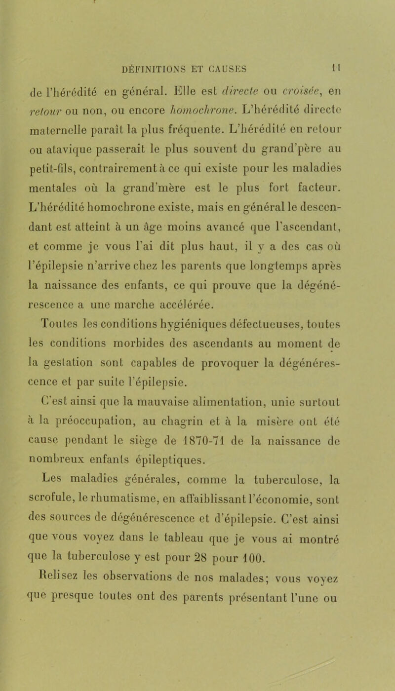 de l’hérédité en général. Elle est directe ou croisée, en retour ou non, ou encore homochrone. L’hérédité directe maternelle paraît la plus fréquente. L’hérédilé en retour ou atavique passerait le plus souvent du grand’père au petit-fils, contrairement à ce qui existe pour les maladies mentales où la grand'mère est le plus fort facteur. L’hérédité homochrone existe, mais en général le descen- dant est atteint à un Age moins avancé que l’ascendant, et comme je vous l’ai dit plus haut, il y a des cas où l’épilepsie n’arrive chez les parents que longtemps après la naissance des enfants, ce qui prouve que la dégéné- rescence a une marche accélérée. Toutes les conditions hygiéniques défectueuses, toutes les conditions morbides des ascendants au moment de la gestation sont capables de provoquer la dégénéres- cence et par suite l’épilepsie. C’est ainsi que la mauvaise alimentation, unie surtout à la préoccupation, au chagrin et à la misère ont été cause pendant le siège de 1870-71 de la naissance de nombreux enfants épileptiques. Les maladies générales, comme la tuberculose, la scrofule, le rhumatisme, en affaiblissant l'économie, sont des sources de dégénérescence et d’épilepsie. C’est ainsi que vous voyez dans le tableau que je vous ai montré que la tuberculose y est pour 28 pour 100. Relisez les observations de nos malades; vous voyez que presque toutes ont des parents présentant l’une ou