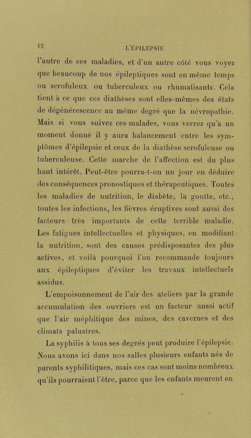 l autre de ces maladies, et d’un autre côté vous voyez que beaucoup de nos épileptiques sont en même temps ou scrofuleux ou tuberculeux ou rhumatisants. Cela tient à ce que ces diathèses sont elles-mêmes des états de dégénérescence au même degré que la névropathie. Mais si vous suivez ces malades, vous verrez qu’à un moment donné il y aura balancement entre les sym- ptômes d’épilepsie et ceux de la diathèse scrofuleuse ou tuberculeuse. Cette marche de l'affection est du plus haut intérêt. Peut-être pourra-t-on un jour en déduire des conséquences pronostiques et thérapeutiques. Toutes les maladies de nutrition, le diabète, la goutte, etc., toutes les infections, les fièvres éruptives sont aussi des facteurs très importants de cette terrible maladie. Les fatigues intellectuelles et physiques, en modifiant la nutrition, sont des causes prédisposantes des plus actives, et voilà pourquoi l’on recommande toujours aux épileptiques d’éviter les travaux intellectuels assidus. L’empoisonnement de l’air des ateliers par la grande accumulation des ouvriers est un facteur aussi actif que l’air méphitique des mines, des cavernes et des climats palustres. La syphilis à tous ses degrés peut produire l’épilepsie. Nous avons ici dans nos salles plusieurs enfants nés de parents syphilitiques, mais ces cas sont moins nombreux qu’ils pourraient l’être, parce que les enfants meurent en