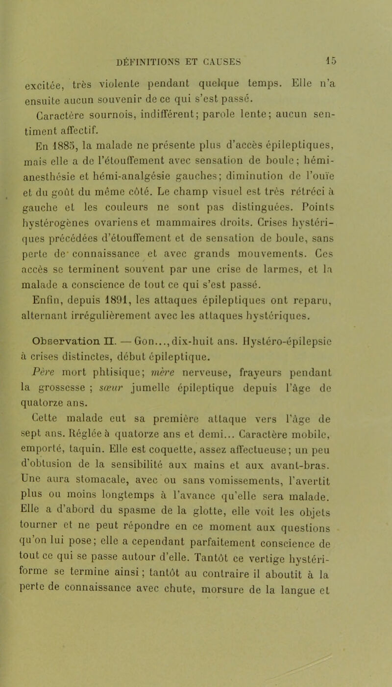 excitée, très violente pendant quelque temps. Elle n’a ensuite aucun souvenir de ce qui s’est passé. Caractère sournois, indifférent ; parole lente; aucun sen- timent affectif. En 1883, la malade ne présente plus d’accès épileptiques, mais elle a de l’étouffement avec sensation de houle; hémi- anesthésie et hémi-analgésie gauches; diminution de l’ouïe et du goût du même côté. Le champ visuel est très rétréci à gauche et les couleurs ne sont pas distinguées. Points hystérogènes ovariens et mammaires droits. Crises hystéri- ques précédées d’étouffement et de sensation de houle, sans perle de- connaissance et avec grands mouvements. Ces accès se terminent souvent par une crise de larmes, et la malade a conscience de tout ce qui s’est passé. Enfin, depuis 1891, les attaques épileptiques ont reparu, alternant irrégulièrement avec les attaques hystériques. Observation II. —Gon...,dix-huit ans. Hystéro-épilepsie à crises distinctes, début épileptique. Père mort phtisique; mère nerveuse, frayeurs pendant la grossesse ; sœur jumelle épileptique depuis l’Age de quatorze ans. Cette malade eut sa première attaque vers l'Age de sept ans. Réglée à quatorze ans et demi... Caractère mobile, emporté, taquin. Elle est coquette, assez affectueuse; un peu d obtusion de la sensibilité aux mains et aux avant-bras. Une aura stomacale, avec ou sans vomissements, l'avertit plus ou moins longtemps à l’avance qu’elle sera malade. Elle a d’abord du spasme de la glotte, elle voit les objets tourner et ne peut répondre en ce moment aux questions qu’on lui pose; elle a cependant parfaitement conscience de tout ce qui se passe autour d elle. Tantôt ce vertige hystéri- forme se termine ainsi ; tantôt au contraire il aboutit à la perte de connaissance avec chute, morsure de la langue et