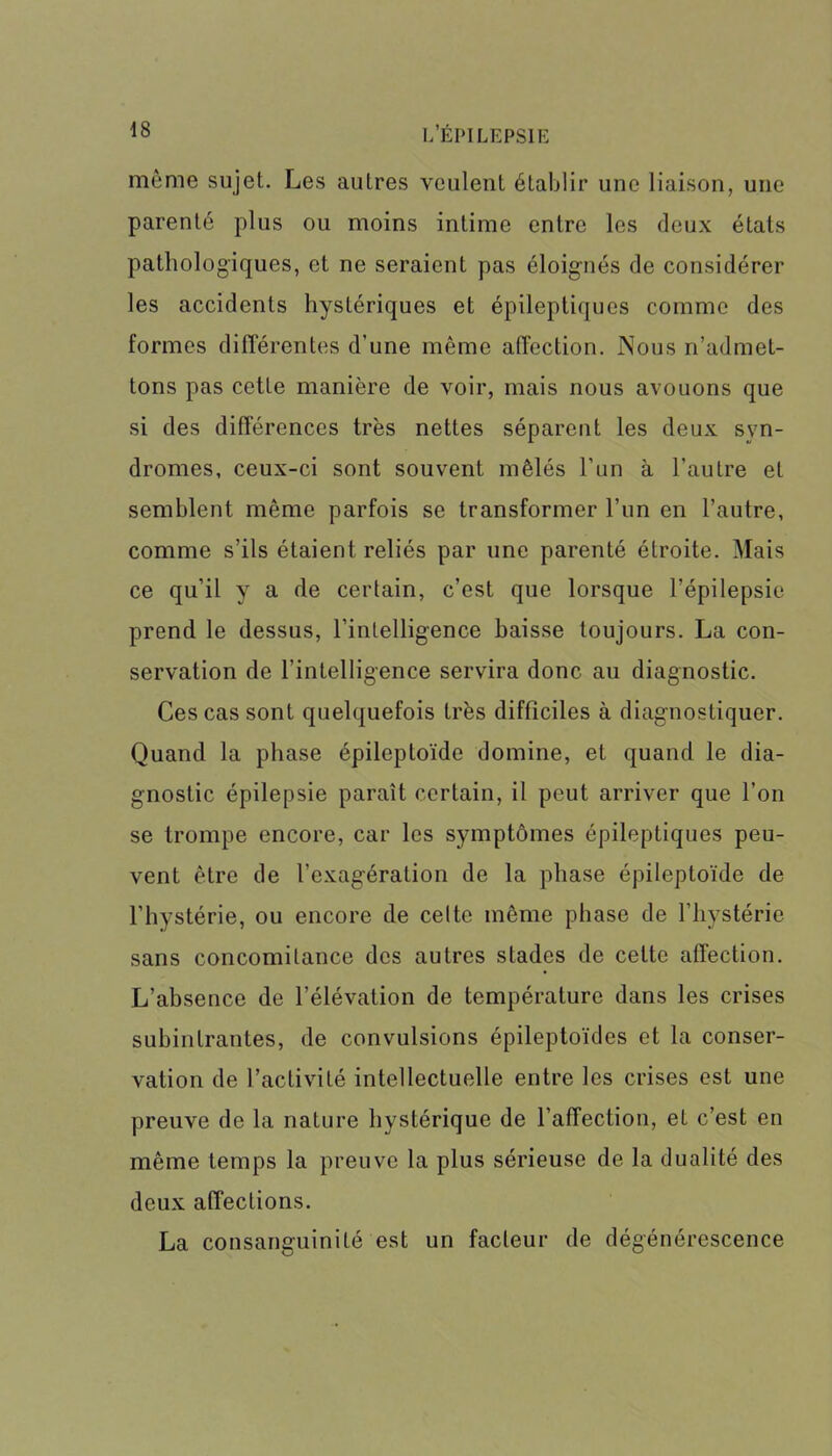 même sujet. Les autres veulent établir une liaison, une parenté plus ou moins intime entre les deux étals pathologiques, et ne seraient pas éloig'nés de considérer les accidents hystériques et épileptiques comme des formes différentes d’une même affection. Nous n’admet- tons pas cette manière de voir, mais nous avouons que si des différences très nettes séparent les deux syn- dromes, ceux-ci sont souvent mêlés l’un à l’autre et semblent même parfois se transformer l’un en l’autre, comme s’ils étaient reliés par une parenté étroite. Mais ce qu’il y a de certain, c’est que lorsque l’épilepsie prend le dessus, l’intelligence baisse toujours. La con- servation de l’intelligence servira donc au diagnostic. Ces cas sont quelquefois très difficiles à diagnostiquer. Quand la phase épileptoïde domine, et quand le dia- gnostic épilepsie paraît certain, il peut arriver que l’on se trompe encore, car les symptômes épileptiques peu- vent être de l’exagération de la phase épileptoïde de l’hystérie, ou encore de celte même phase de l’hystérie sans concomitance des autres stades de celte affection. L’absence de l’élévation de température dans les crises subintrantes, de convulsions épileptoïdes et la conser- vation de l’activité intellectuelle entre les crises est une preuve de la nature hystérique de l’affection, et c’est en même temps la preuve la plus sérieuse de la dualité des deux affections. La consanguinité est un facteur de dégénérescence