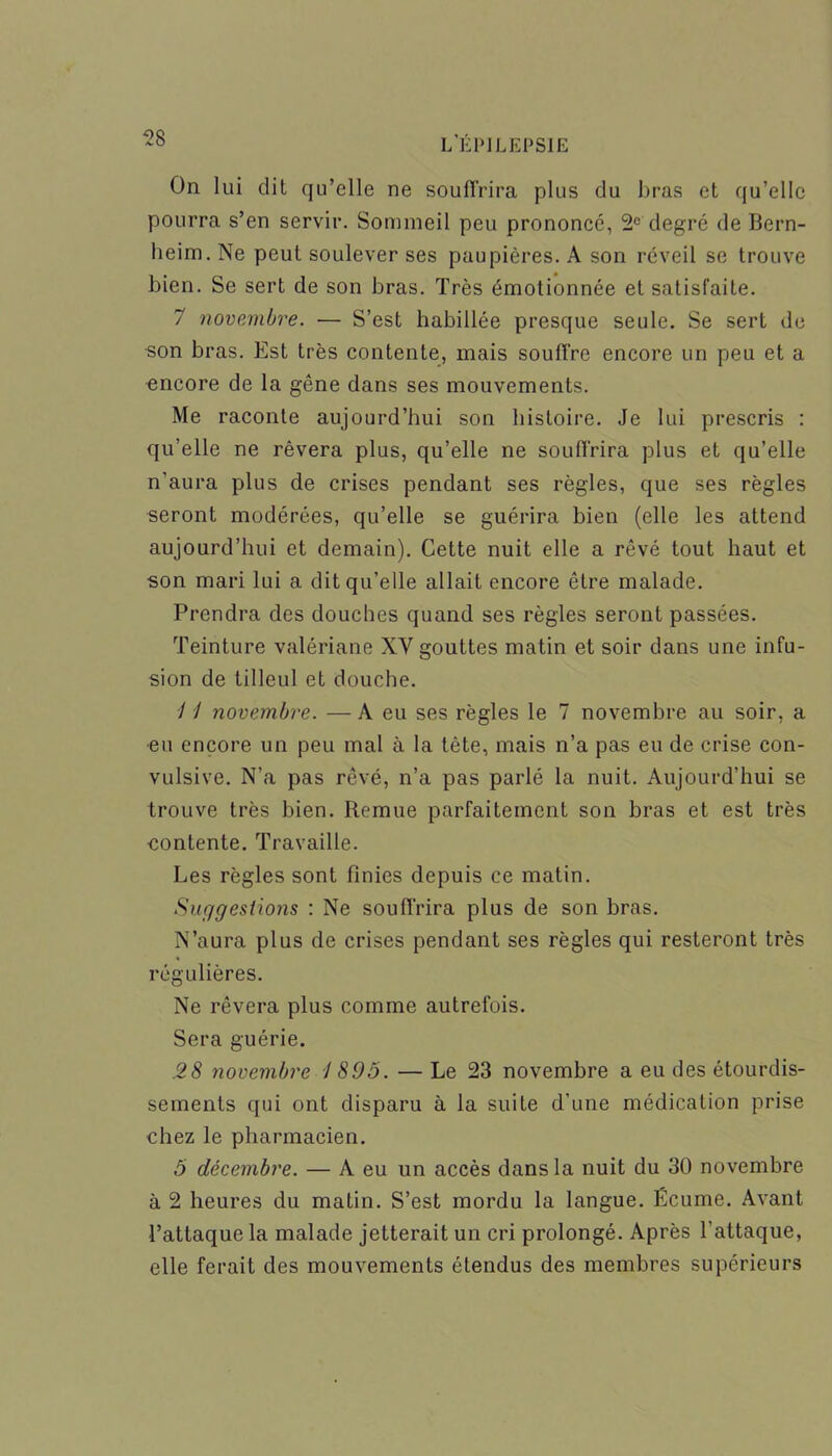 On lui dit qu’elle ne souffrira plus du bras et qu’elle pourra s’en servir. Sommeil peu prononcé, 2e degré de Bern- heim. Ne peut soulever ses paupières. A son réveil se trouve bien. Se sert de son bras. Très émotionnée et satisfaite. 7 novembre. — S’est habillée presque seule. Se sert de son bras. Est très contente, mais souffre encore un peu et a encore de la gêne dans ses mouvements. Me raconte aujourd’hui son histoire. Je lui prescris : qu’elle ne rêvera plus, qu’elle ne souffrira plus et qu’elle n’aura plus de crises pendant ses règles, que ses règles seront modérées, qu’elle se guérira bien (elle les attend aujourd’hui et demain). Cette nuit elle a rêvé tout haut et son mari lui a dit qu’elle allait encore être malade. Prendra des douches quand ses règles seront passées. Teinture valériane XY gouttes matin et soir dans une infu- sion de tilleul et douche. 11 novembre. — A eu ses règles le 7 novembre au soir, a •eu encore un peu mal à la tète, mais n’a pas eu de crise con- vulsive. N’a pas rêvé, n’a pas parlé la nuit. Aujourd’hui se trouve très bien. Remue parfaitement son bras et est très contente. Travaille. Les règles sont finies depuis ce matin. Suggestions : Ne souffrira plus de son bras. N’aura plus de crises pendant ses règles qui resteront très régulières. Ne rêvera plus comme autrefois. Sera guérie. .28 novembre I 895. — Le 23 novembre a eu des étourdis- sements qui ont disparu à la suite d’une médication prise chez le pharmacien. 5 décembre. — A eu un accès dans la nuit du 30 novembre à 2 heures du matin. S’est mordu la langue. Écume. Avant l’attaque la malade jetterait un cri prolongé. Après l’attaque, elle ferait des mouvements étendus des membres supérieurs