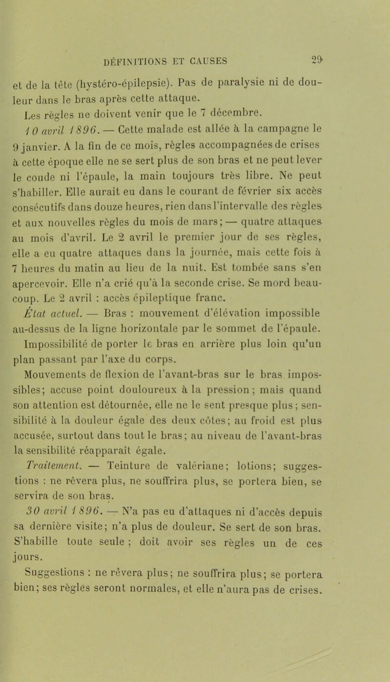 et de la tête (hystéro-épilepsie). Pas de paralysie ni de dou- leur dans le bras après cette attaque. Les règles ne doivent venir que le 7 décembre. 1 0 avril 1896. — Cette malade est allée à la campagne le 9 janvier. A la fin de ce mois, règles accompagnées de crises à cette époque elle ne se sert plus de son bras et ne peut lever le coude ni l’épaule, la main toujours très libre. Ne peut s’habiller. Elle aurait eu dans le courant de février six accès consécutifs dans douze heures, rien dans l’intervalle des règles et aux nouvelles règles du mois de mars; — quatre attaques au mois d’avril. Le 2 avril le premier jour de ses règles, elle a eu quatre attaques dans la journée, mais cette fois à 7 heures du matin au lieu de la nuit. Est tombée sans s’en apercevoir. Elle n’a crié qu’à la seconde crise. Se mord beau- coup. Le 2 avril : accès épileptique franc. État actuel. — Bras : mouvement d’élévation impossible au-dessus de la ligne horizontale par le sommet de l'épaule. Impossibilité de porter le bras en arrière plus loin qu’un plan passant par l’axe du corps. Mouvements de flexion de l’avant-bras sur le bras impos- sibles; accuse point douloureux à la pression; mais quand son attention est détournée, elle ne le sent presque plus; sen- sibilité à la douleur égale des deux côtes; au froid est plus accusée, surtout dans tout le bras; au niveau de l'avant-bras la sensibilité réapparaît égale. Traitement. — Teinture de valériane; lotions; sugges- tions : ne rêvera plus, ne souffrira plus, se portera bien, se servira de son bras. 30 avril 1 896. — N’a pas eu d’attaques ni d’accès depuis sa dernière visite; n’a plus de douleur. Se sert de son bras. S habille toute seule ; doit avoir scs règles un de ces jours. Suggestions : ne rêvera plus; ne soufTrira plus; se portera bien; ses règles seront normales, et elle n’aura pas de crises.