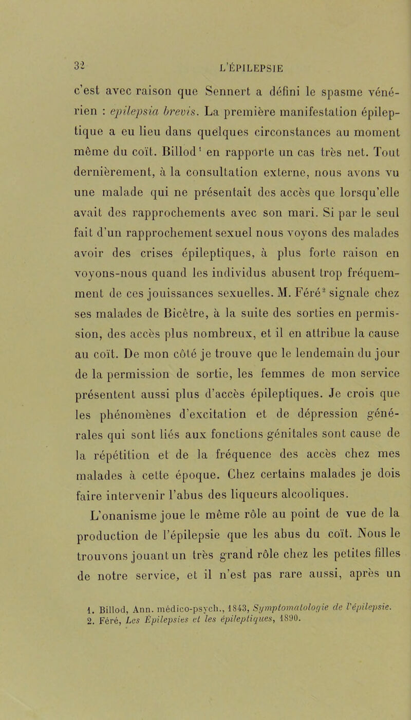 c’est avec raison que Sennert a défini le spasme véné- rien : epüepsia brevis. La première manifestation épilep- tique a eu lieu dans quelques circonstances au moment même du coït. Billod1 en rapporte un cas très net. Tout dernièrement, à la consultation externe, nous avons vu une malade qui ne présentait des accès que lorsqu’elle avait des rapprochements avec son mari. Si par le seul fait d’un rapprochement sexuel nous voyons des malades avoir des crises épileptiques, à plus forte raison en voyons-nous quand les individus abusent trop fréquem- ment de ces jouissances sexuelles. M. Féré2 signale chez ses malades de Bicêtre, à la suite des sorties en permis- sion, des accès plus nombreux, et il en attribue la cause au coït. De mon côté je trouve que le lendemain du jour de la permission de sortie, les femmes de mon service présentent aussi plus d’accès épileptiques. Je crois que les phénomènes d’excitation et de dépression géné- rales qui sont liés aux fonctions génitales sont cause de la répétition et de la fréquence des accès chez mes malades à cette époque. Chez certains malades je dois faire intervenir l’abus des liqueurs alcooliques. L’onanisme joue le même rôle au point de vue de la production de l’épilepsie que les abus du coït. Nous le trouvons jouant un très grand rôle chez les petites filles de notre service, et il n’est pas rare aussi, après un 1. Billod, Ann. médico-psych., 1843, Symptomatologie de l'épilepsie. 2. Féré, Les Épilepsies et les épileptiques, 1890.