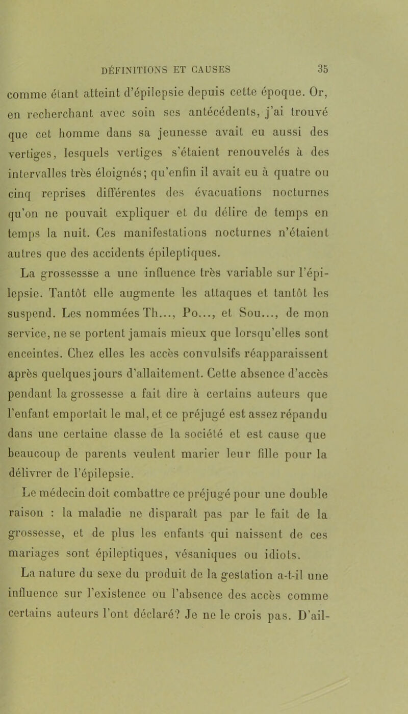 comme étant atteint d’épilepsie depuis cette époque. Or, en recherchant avec soin ses antécédents, j’ai trouvé que cet homme dans sa jeunesse avait eu aussi des vertiges, lesquels vertiges s’étaient renouvelés à des intervalles très éloignés; qu’enfin il avait eu à quatre ou cinq reprises différentes des évacuations nocturnes qu’on ne pouvait expliquer et du délire de temps en temps la nuit. Ces manifestations nocturnes n’étaient autres que des accidents épileptiques. La grossesssc a une influence très variable sur l’épi- lepsie. Tantôt elle augmente les attaques et tantôt les suspend. Les nommées Th..., Do..., et Sou..., de mon service, ne se portent jamais mieux que lorsqu’elles sont enceintes. Chez elles les accès convulsifs réapparaissent après quelques jours d’allaitement. Cette absence d’accès pendant la grossesse a fait dire à certains auteurs que l’enfant emportait le mal, et ce préjugé est assez répandu dans une certaine classe de la société et est cause que beaucoup de parents veulent marier leur fille pour la délivrer de l’épilepsie. Le médecin doit combattre ce préjugé pour une double raison : la maladie ne disparaît pas par le faiL de la grossesse, et de plus les enfants qui naissent de ces mariages sont épileptiques, vésaniques ou idiots. La nature du sexe du produit de la gestation a-t-il une influence sur l’existence ou l’absence des accès comme certains auteurs l’ont déclaré? Je ne le crois pas. D’ail-