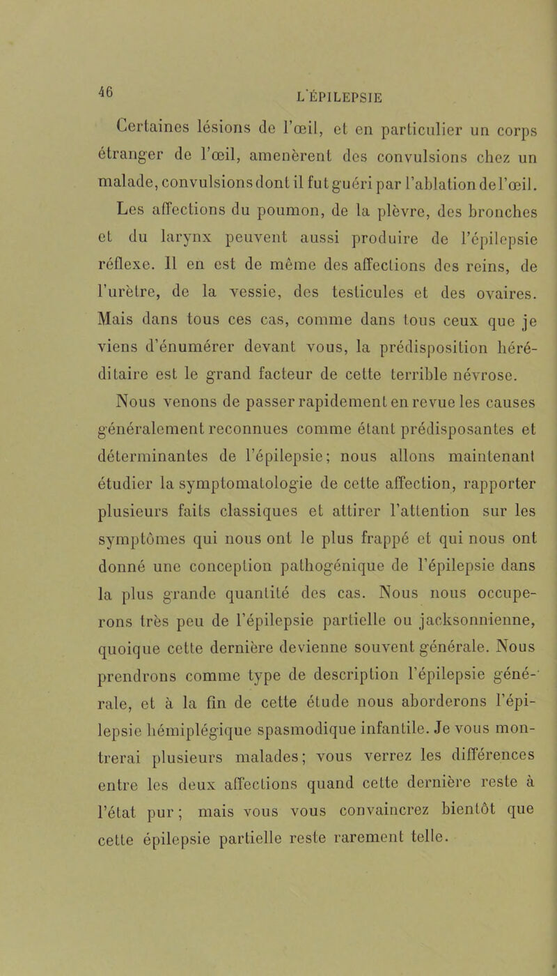 Certaines lésions de l’œil, et en particulier un corps étranger de l’œil, amenèrent des convulsions chez un malade, convulsions dont il fut guéri par l’ablation de l’œil. Les affections du poumon, de la plèvre, des bronches et du larynx peuvent aussi produire de l’épilepsie réflexe. Il en est de même des affections des reins, de l’urètre, de la vessie, des testicules et des ovaires. Mais dans tous ces cas, comme dans tous ceux que je viens d’énumérer devant vous, la prédisposition héré- ditaire est le grand facteur de cette terrible névrose. Nous venons de passer rapidement en revue les causes généralement reconnues comme étant prédisposantes et déterminantes de l’épilepsie; nous allons maintenant étudier la symptomatologie de cette affection, rapporter plusieurs faits classiques et attirer l’attention sur les symptômes qui nous ont le plus frappé et qui nous ont donné une conception pathogénique de l’épilepsie dans la plus grande quantité des cas. Nous nous occupe- rons très peu de l’épilepsie partielle ou jacksonnienne, quoique cette dernière devienne souvent générale. Nous prendrons comme type de description l’épilepsie géné- rale, et à la fin de cette étude nous aborderons l’épi- lepsie hémiplégique spasmodique infantile. Je vous mon- trerai plusieurs malades; vous verrez les différences entre les deux affecLions quand cette dernière reste à l’état pur; mais vous vous convaincrez bientôt que cette épilepsie partielle reste rarement telle.