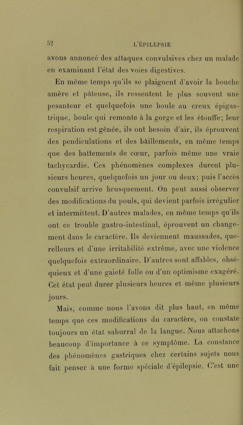 avons annoncé des attaques convulsives chez un malade en examinant l’état des voies digestives. En môme temps qu’ils se plaignent d’avoir la bouche amère et pâteuse, ils ressentent le plus souvent une pesanteur et quelquefois une boule au creux épigas- trique, boule qui remonte à la gorge et les étouffe; leur respiration est gênée, ils ont besoin d’air, ils éprouvent des pendiculations et des bâillements, en même temps que des battements de cœur, parfois même une vraie tachycardie. Ces phénomènes complexes durent plu- sieurs heures, quelquefois un jour ou deux; puis l’accès convulsif arrive brusquement. On peut aussi observer des modifications du pouls, qui devient parfois irrégulier et intermittent. D’autres malades, en même temps qu’ils ont ce trouble gastro-intestinal, éprouvent un change- ment dans le caractère. Ils deviennent maussades, que- relleurs et d’une irritabilité extrême, avec une violence quelquefois extraordinaire. D’autres sont affables, obsé- quieux et d’une gaieté folle ou d’un optimisme exagéré. Cet état peut durer plusieurs heures et même plusieurs jours. Mais, comme nous l’avons dit plus haut, en même temps que ces modifications du caractère, on constate toujours un état saburral de la langue. Nous attachons beaucoup d’importance à ce symptôme. La constance des phénomènes gastriques chez certains sujets nous fait penser à une forme spéciale d’épilepsie. C est une