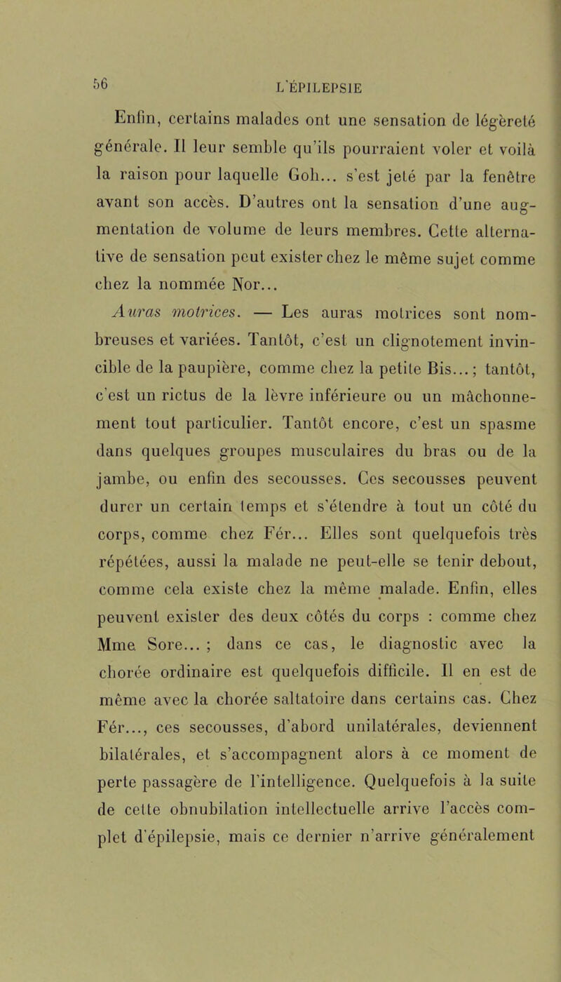 Enfin, certains malades ont une sensation de légèreté générale. Il leur semble qu’ils pourraient voler et voilà la raison pour laquelle Goli... s’est jeté par la fenêtre avant son accès. D’autres ont la sensation d’une aug- mentation de volume de leurs membres. Cette alterna- tive de sensation peut exister chez le même sujet comme chez la nommée Nor... Auras motrices. — Les auras motrices sont nom- breuses et variées. Tantôt, c’est un clignotement invin- cible de la paupière, comme chez la petite Bis... ; tantôt, c’est un rictus de la lèvre inférieure ou un mâchonne- ment tout particulier. Tantôt encore, c’est un spasme dans quelques groupes musculaires du bras ou de la jambe, ou enfin des secousses. Ces secousses peuvent durer un certain temps et s'étendre à tout un côté du corps, comme chez Fér... Elles sont quelquefois très répétées, aussi la malade ne peut-elle se tenir debout, comme cela existe chez la même malade. Enfin, elles peuvent exister des deux côtés du corps : comme chez Mme Sore... ; dans ce cas, le diagnostic avec la chorée ordinaire est quelquefois difficile. Il en est de même avec la chorée saltatoire dans certains cas. Chez Fér..., ces secousses, d’abord unilatérales, deviennent bilatérales, et s’accompagnent alors à ce moment de perle passagère de l’intelligence. Quelquefois à la suite de celte obnubilation intellectuelle arrive l’accès com- plet d’épilepsie, mais ce dernier n'arrive généralement