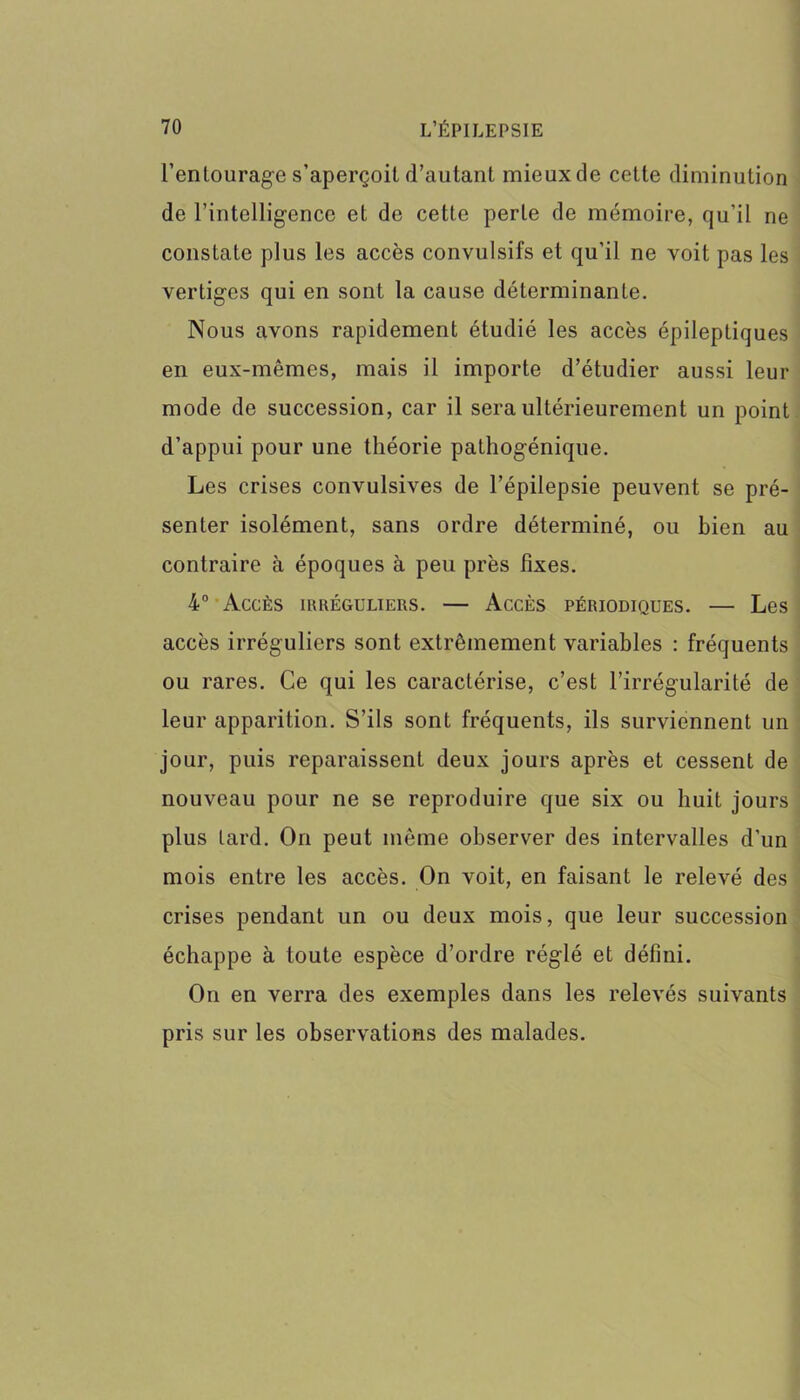 l’entourage s’aperçoit d’autant mieux de cette diminution de l’intelligence et de cette perle de mémoire, qu’il ne constate plus les accès convulsifs et qu’il ne voit pas les vertiges qui en sont la cause déterminante. Nous avons rapidement étudié les accès épileptiques en eux-mêmes, mais il importe d’étudier aussi leur mode de succession, car il sera ultérieurement un point d’appui pour une théorie pathogénique. Les crises convulsives de l’épilepsie peuvent se pré- senter isolément, sans ordre déterminé, ou bien au contraire à époques à peu près fixes. 4° Accès irréguliers. — Accès périodiques. — Les accès irréguliers sont extrêmement variables : fréquents ou rares. Ce qui les caractérise, c’est l’irrégularité de leur apparition. S’ils sont fréquents, ils surviennent un jour, puis reparaissent deux jours après et cessent de nouveau pour ne se reproduire que six ou huit jours plus lard. On peut même observer des intervalles d’un mois entre les accès. On voit, en faisant le relevé des crises pendant un ou deux mois, que leur succession échappe à toute espèce d’ordre réglé et défini. On en verra des exemples dans les relevés suivants pris sur les observations des malades.