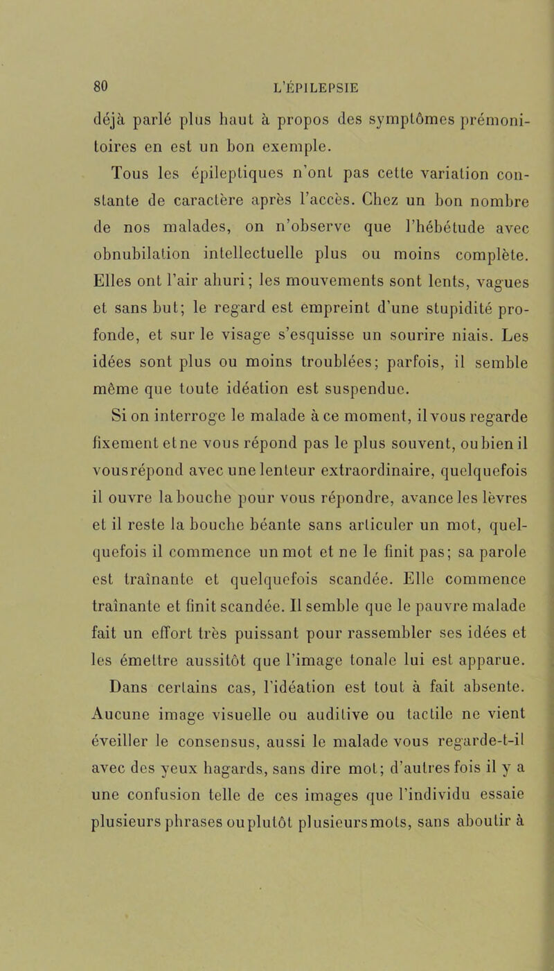 déjà parlé plus liaul à propos des symptômes prémoni- toires en est lin bon exemple. Tous les épileptiques n’ont pas cette variation con- stante de caractère après l’accès. Chez un bon nombre de nos malades, on n’observe que l’hébétude avec obnubilation intellectuelle plus ou moins complète. Elles ont l’air ahuri; les mouvements sont lents, vagues et sans but; le regard est empreint d’une stupidité pro- fonde, et sur le visage s’esquisse un sourire niais. Les idées sont plus ou moins troublées; parfois, il semble môme que toute idéation est suspendue. Si on interroge le malade à ce moment, il vous regarde fixement etne vous répond pas le plus souvent, ou bien il vousrépond avec une lenteur extraordinaire, quelquefois il ouvre la bouche pour vous répondre, avance les lèvres et il reste la bouche béante sans articuler un mot, quel- quefois il commence un mot et ne le finit pas; sa parole est traînante et quelquefois scandée. Elle commence traînante et finit scandée. Il semble que le pauvre malade fait un effort très puissant pour rassembler ses idées et les émettre aussitôt que l’image tonale lui est apparue. Dans certains cas, l’idéation est tout à fait absente. Aucune image visuelle ou auditive ou tactile ne vient éveiller le consensus, aussi le malade vous regarde-t-il avec des yeux hagards, sans dire mot; d’autres fois il y a une confusion telle de ces images que l’individu essaie plusieurs phrases ou plutôt plusieursmots, sans aboutir à