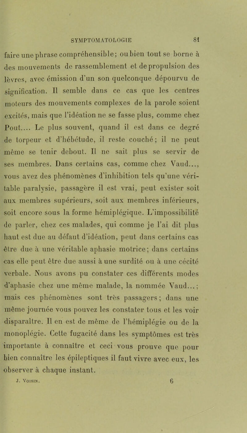 faire une phrase compréhensible; ou bien tout se borne à <les mouvements de rassemblement et de propulsion des lèvres, avec émission d’un son quelconque dépourvu de signification. Il semble dans ce cas que les centres moteurs des mouvements complexes de la parole soient excités, mais que l’idéation ne se fasse plus, comme chez Pont.... Le plus souvent, quand il est dans ce degré de torpeur et d’hébétude, il reste couché; il ne peut même se tenir debout. Il ne sait plus se servir de ses membres. Dans certains cas, comme chez Vaud..., vous avez des phénomènes d’inhibition tels qu’une véri- table paralysie, passagère il est vrai, peut exister soit aux membres supérieurs, soit aux membres inférieurs, soit encore sous la forme hémiplégique. L'impossibilité de parler, chez ces malades, qui comme je l’ai dit plus haut est duc au défaut d’idéation, peut dans certains cas être due à une véritable aphasie motrice; dans certains cas elle peut être duc aussi à une surdité ou à une cécité verbale. Nous avons pu constater ces différents modes d’aphasie chez une même malade, la nommée Vaud...; mais ces phénomènes sont très passagers ; dans une même journée vous pouvez les constater tous et les voir disparaître. Il en est de même de l’hémiplégie ou de la monoplégie. Cette fugacité dans les symptômes est très importante à connaître et ceci vous prouve que pour bien connaître les épileptiques il faut vivre avec eux, les observer à chaque instant. J. Voisin. 6