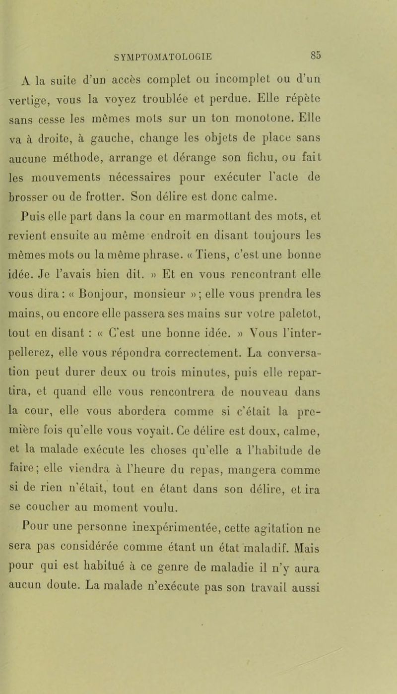 A la suite d’un accès complet ou incomplet ou d’un vertige, vous la voyez troublée et perdue. Elle répète sans cesse les mêmes mots sur un ton monotone. Elle va à droite, à gauche, change les objets de place sans aucune méthode, arrange et dérange son fichu, ou fait les mouvements nécessaires pour exécuter l’acte de brosser ou de frotter. Son délire est donc calme. Puis elle part dans la cour en marmottant des mots, et revient ensuite au même endroit en disant toujours les mêmes mots ou la même phrase. « Tiens, c’est une bonne idée. Je l’avais bien dit. » Et en vous rencontrant elle vous dira: « Bonjour, monsieur »; elle vous prendra les mains, ou encore elle passera ses mains sur votre paletot, tout en disant : « C’est une bonne idée. » Vous l'inter- pellerez, elle vous répondra correctement. La conversa- tion peut durer deux ou trois minutes, puis elle repar- tira, et quand elle vous rencontrera de nouveau dans la cour, elle vous abordera comme si c’était la pre- mière lois quelle vous voyait. Ce délire est doux, calme, et la malade exécute les choses qu’elle a l’habitude de faire; elle viendra à l’heure du repas, mangera comme si de rien n’était, tout en étant dans son délire, et ira se coucher au moment voulu. Pour une personne inexpérimentée, cette agitation ne sera pas considérée comme étant un état maladif. Mais pour qui est habitué à ce genre de maladie il n’y aura aucun doute. La malade n’exécute pas son travail aussi