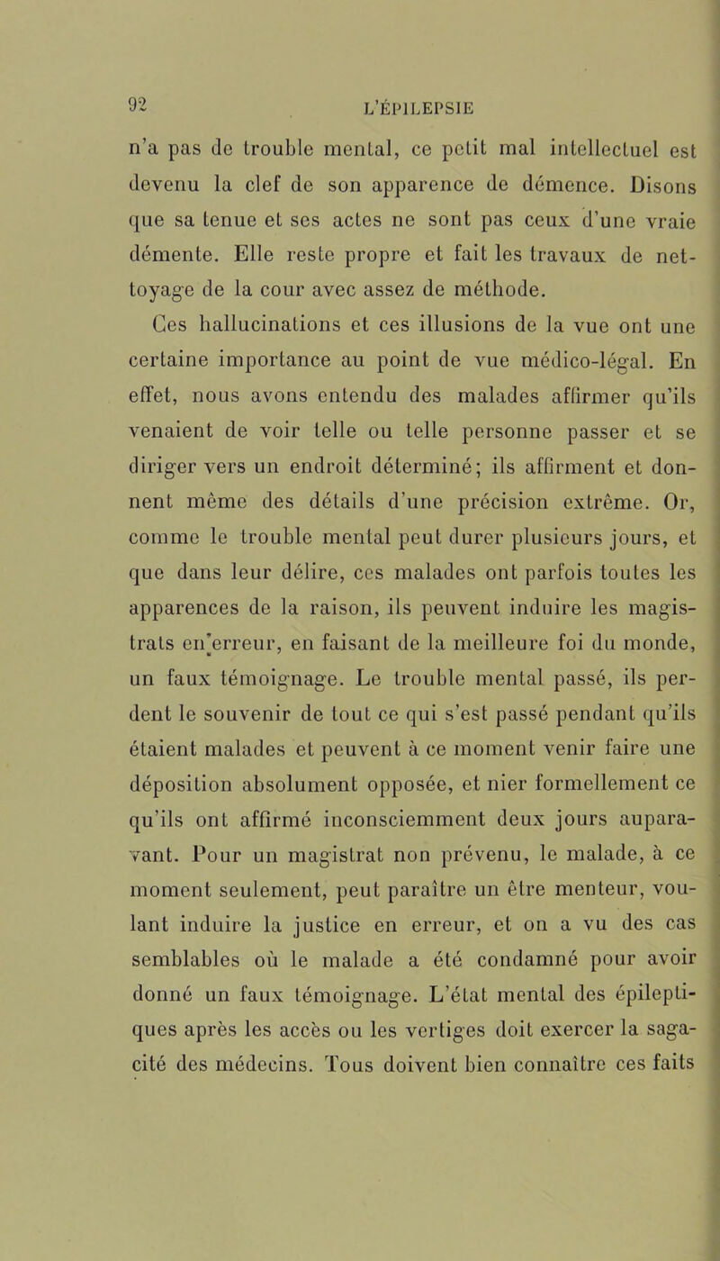 n’a pas do trouble mental, ce petit mal intellectuel est devenu la clef de son apparence de démence. Disons que sa tenue et ses actes ne sont pas ceux d’une vraie démente. Elle reste propre et fait les travaux de net- toyage de la cour avec assez de méthode. Ces hallucinations et ces illusions de la vue ont une certaine importance au point de vue médico-légal. En effet, nous avons entendu des malades affirmer qu’ils venaient de voir telle ou telle personne passer et se diriger vers un endroit déterminé; ils affirment et don- nent même des détails d’une précision extrême. Or, comme le trouble mental peut durer plusieurs jours, et que dans leur délire, ces malades ont parfois toutes les apparences de la raison, ils peuvent induire les magis- trats erTerreur, en faisant de la meilleure foi du monde, un faux témoignage. Le trouble mental passé, ils per- dent le souvenir de tout ce qui s’est passé pendant qu’ils étaient malades et peuvent à ce moment venir faire une déposition absolument opposée, et nier formellement ce qu’ils ont affirmé inconsciemment deux jours aupara- vant. Pour un magistrat non prévenu, le malade, à ce moment seulement, peut paraître un être menteur, vou- lant induire la justice en erreur, et on a vu des cas semblables où le malade a été condamné pour avoir donné un faux témoignage. L’état mental des épilepti- ques après les accès ou les vertiges doit exercer la saga- cité des médecins. Tous doivent bien connaître ces faits