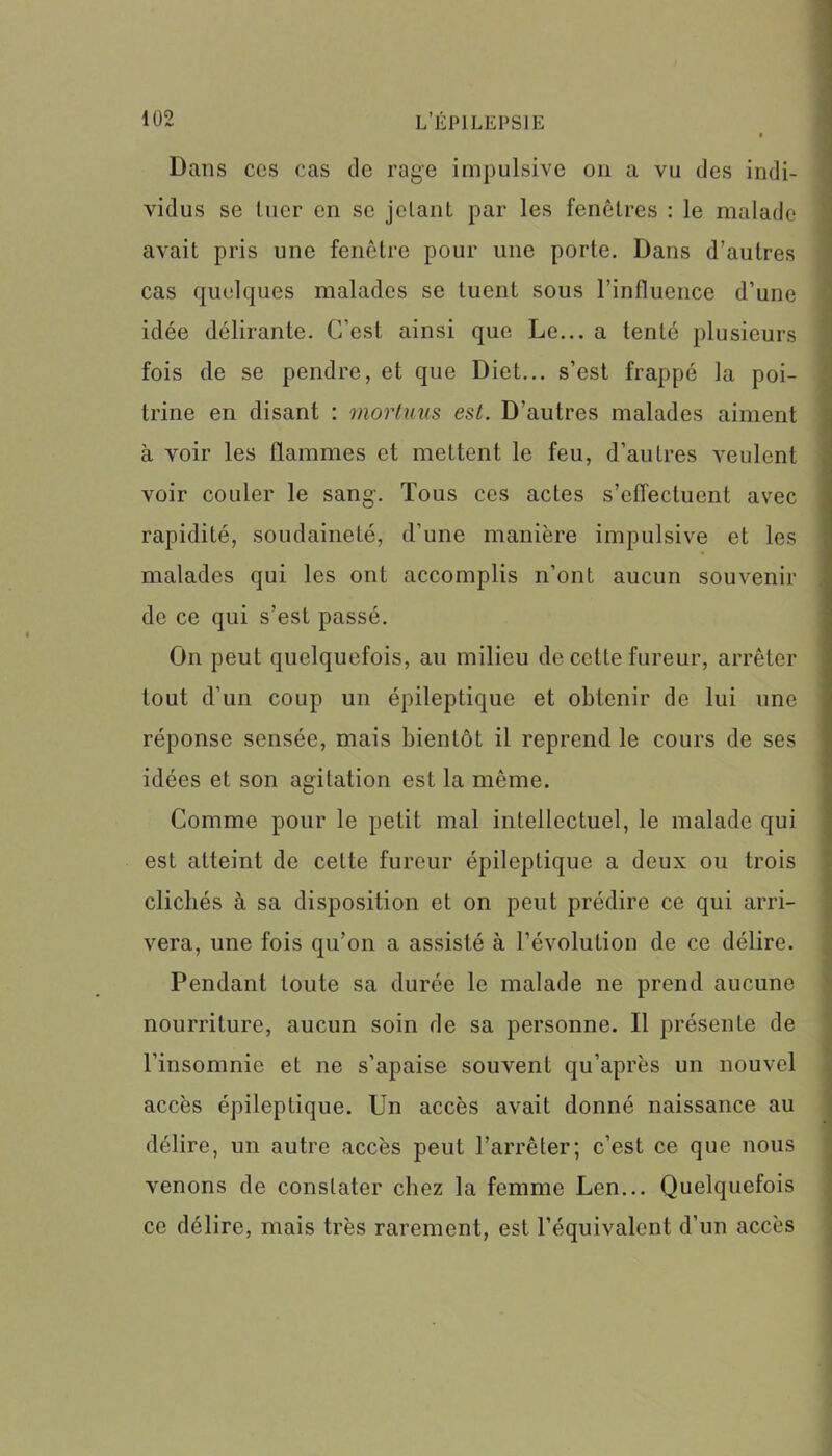 Dans cos cas de rage impulsive on a vu des indi- vidus se tuer en se jclant par les fenêtres : le malade avait pris une fenêtre pour une porte. Dans d’autres cas quelques malades se tuent sous l’influence d’une idée délirante. C’est ainsi que Le... a tenté plusieurs fois de se pendre, et que Diet... s’est frappé la poi- trine en disant : mortuus est. D'autres malades aiment à voir les flammes et mettent le feu, d’autres veulent voir couler le sang-. Tous ces actes s’effectuent avec rapidité, soudaineté, d’une manière impulsive et les malades qui les ont accomplis n’ont aucun souvenir de ce qui s’est passé. On peut quelquefois, au milieu de cette fureur, arrêter tout d’un coup un épileptique et obtenir de lui une réponse sensée, mais bientôt il reprend le cours de ses idées et son agitation est la même. Comme pour le petit mal intellectuel, le malade qui est atteint de cette fureur épileptique a deux ou trois clichés à sa disposition et on peut prédire ce qui arri- vera, une fois qu’on a assisté à l’évolution de ce délire. Pendant toute sa durée le malade ne prend aucune nourriture, aucun soin de sa personne. Il présente de l’insomnie et ne s’apaise souvent qu’après un nouvel accès épileptique. Un accès avait donné naissance au délire, un autre accès peut l’arrêter; c’est ce que nous venons de constater chez la femme Len... Quelquefois ce délire, mais très rarement, est l’équivalent d’un accès