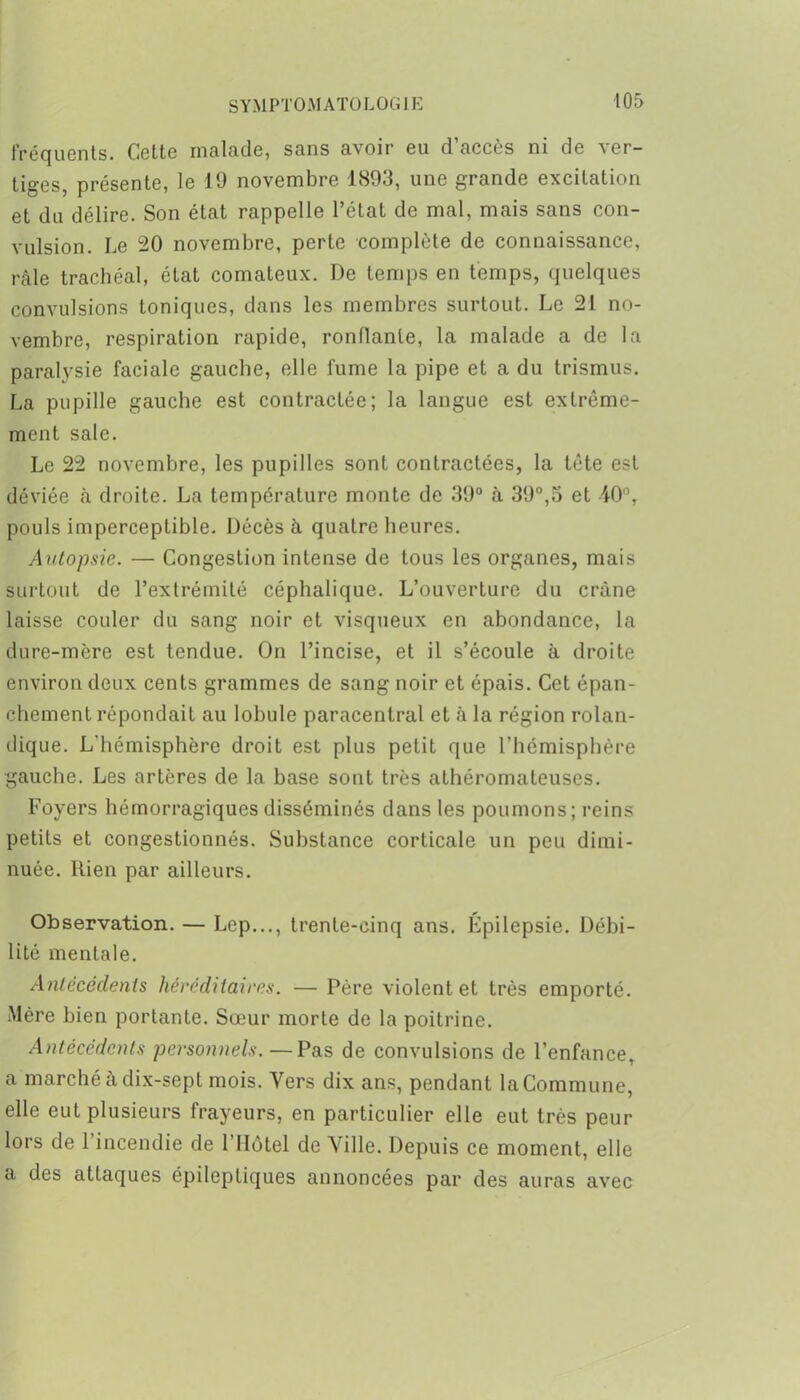 fréquents. Cette malade, sans avoir eu d’accès ni de ver- tiges, présente, le 19 novembre 1893, une grande excitation et du délire. Son état rappelle l’état de mal, mais sans con- vulsion. Le 20 novembre, perte complète de connaissance, râle trachéal, état comateux. De temps en temps, quelques convulsions toniques, dans les membres surtout. Le 21 no- vembre, respiration rapide, ronflante, la malade a de la paralysie faciale gauche, elle fume la pipe et a du trismus. La pupille gauche est contractée; la langue est extrême- ment sale. Le 22 novembre, les pupilles sont contractées, la tête est déviée à droite. La température monte de 39° à 39°,3 et 40°, pouls imperceptible. Décès à quatre heures. Autopsie. — Congestion intense de tous les organes, mais surtout de l’extrémité céphalique. L’ouverture du crâne laisse couler du sang noir et visqueux en abondance, la dure-mère est tendue. On l’incise, et il s’écoule à droite environ deux cents grammes de sang noir et épais. Cet épan- chement répondait au lobule paracentral et à la région rolan- dique. L'hémisphère droit est plus petit que l’hémisphère gauche. Les artères de la base sont très athéromateuses. Foyers hémorragiques disséminés dans les poumons; reins petits et congestionnés. Substance corticale un peu dimi- nuée. Rien par ailleurs. Observation. — Lep..., trente-cinq ans. Epilepsie. Débi- lité mentale. Antécédents héréditaires. — Père violent et très emporté. Mère bien portante. Sœur morte de la poitrine. Antécédents personnels.—Pas de convulsions de l’enfance, a marché à dix-sept mois. Vers dix ans, pendant la Commune, elle eut plusieurs frayeurs, en particulier elle eut très peur lors de 1 incendie de l’Hôtel de Ville. Depuis ce moment, elle a des attaques épileptiques annoncées par des auras avec