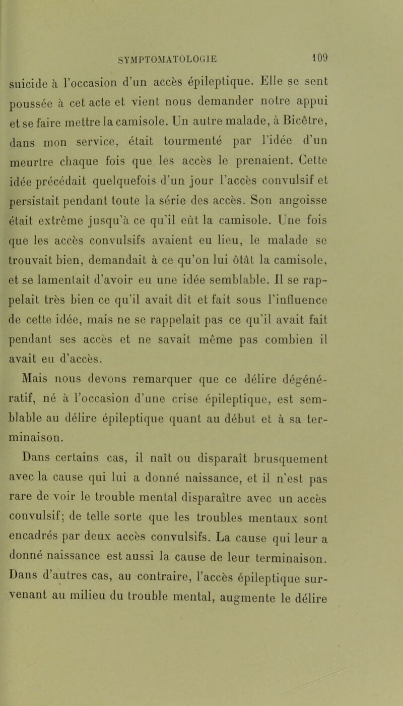 suicide à l’occasion d’un accès épileptique. Elle se sent poussée à cet acte et vient nous demander notre appui et se faire mettre la camisole. Un autre malade, à Bicêtre, dans mon service, était tourmenté par l'idée d’un meurtre chaque fois que les accès le prenaient. Cette idée précédait quelquefois d’un jour l’accès convulsif et persistait pendant toute la série des accès. Son angoisse était extrême jusqu’à ce qu’il eût la camisole. Une fois que les accès convulsifs avaient eu lieu, le malade se trouvait bien, demandait à ce qu’on lui ôtàt la camisole, et se lamentait d’avoir eu une idée semblable. Il se rap- pelait très bien ce qu’il avait dit et fait sous l’influence de cette idée, mais ne se rappelait pas ce qu'il avait fait pendant ses accès et ne savait môme pas combien il avait eu d’accès. Mais nous devons remarquer que ce délire dégéné- ratif, né à l’occasion d’une crise épileptique, est sem- blable au délire épileptique quant au début et à sa ter- minaison. Dans certains cas, il naît ou disparaît brusquement avec la cause qui lui a donné naissance, et il n’est pas rare de voir le trouble mental disparaître avec un accès convulsif; de telle sorte que les troubles mentaux sont encadrés par deux accès convulsifs. La cause qui leur a donné naissance est aussi la cause de leur terminaison. Dans d’autres cas, au contraire, l’accès épileptique sur- venant au milieu du trouble mental, augmente le délire