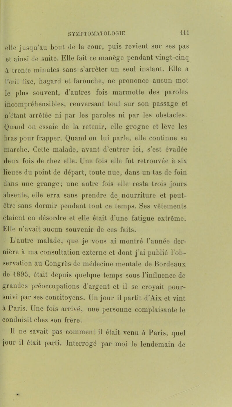 elle jusqu’au bout de la cour, puis revient sur ses pas et ainsi de suite. Elle fait ce manège pendant vingt-cinq à trente minutes sans s’arrêter un seul instant. Elle a l’œil fixe, hagard et farouche, ne prononce aucun mot le plus souvent, d’autres fois marmotte des paroles incompréhensibles, renversant tout sur son passage et n’étant arrêtée ni par les paroles ni par les obstacles. Quand on essaie de la retenir, elle grogne et lève les bras pour frapper. Quand on lui parle, elle continue sa marche. Cette malade, avant d’entrer ici, s’est évadée deux fois de chez elle. Une fois elle fut retrouvée à six lieues du point de départ, toute nue, dans un tas de foin dans une grange; une autre fois elle resta trois jours absente, elle erra sans prendre de nourriture et peut- être sans dormir pendant tout ce temps. Ses vêtements étaient en désordre et elle était d’une fatigue extrême. Elle n’avait aucun souvenir de ces faits. L'autre malade, que je vous ai montré l’année der- nière à ma consultation externe et dont j’ai publié l'ob- servation au Congrès de médecine mentale de Bordeaux de 1895, était depuis quelque temps sous l’influence de grandes préoccupations d’argent et il se croyait pour- suivi par ses concitoyens. Un jour il partit d’Aix et vint à Paris. Une fois arrivé, une personne complaisante le conduisit chez son frère. Il ne savait pas comment il était venu à Paris, quel jour il était parti. Interrogé par moi le lendemain de