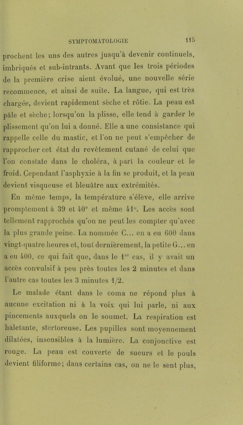 prochcnl les uns des autres jusqu’à devenir continuels, imbriqués et sub-intrants. xVvant que les trois périodes de la première crise aient évolué, une nouvelle série recommence, et ainsi de suite. La langue, qui est très chargée, devient rapidement sèche et rôtie. La peau est pâle et sèche; lorsqu’on la plisse, elle tend à garder le plissement qu’on lui a donné. Elle a une consistance qui rappelle celle du mastic, et l'on ne peut s’empêcher de rapprocher cet état du revêtement cutané de celui que l’on constate dans le choléra, à part la couleur et le froid. Cependant l’asphyxie à la lin se produit, et la peau devient visqueuse et bleuâtre aux extrémités. En même temps, la température s’élève, elle arrive promptement à 39 et 40° et même 41°. Les accès sont tellement rapprochés qu’on ne peut les compter qu'avec la plus grande peine. La nommée C... en a eu G00 dans vingt-quatre heures et, tout dernièrement, la petite G... en a eu 400, ce qui fait que, dans le 1er cas, il y avait un accès convulsif à peu près toutes les 2 minutes et dans l’autre cas toutes les 3 minutes 1/2. Le malade étant dans le coma ne répond plus à aucune excitation ni à la voix qui lui parle, ni aux pincements auxquels on le soumet. La respiration est haletante, stertoreuse. Les pupilles sont moyennement dilatées, insensibles à la lumière. La conjonctive est rouge. La peau est couverte de sueurs et le pouls devient filiforme; dans certains cas, on ne le sent plus,