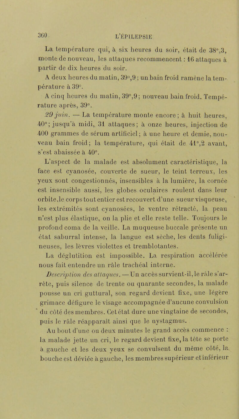 La température qui, à six heures du soir, était de 38°,3, monte de nouveau, les attaques recommencent : ifi attaques à partir de dix heures du soir. A deux heures du matin, 39°,9 ; un bain froid ramène la tem- pérature à 39°. A cinq heures du matin, 39°,9; nouveau bain froid. Tempé- rature après, 39°. 29 juin. — La température monte encore; à huit heures, 40°; jusqu’à midi, 31 attaques; à onze heures, injection de 400 grammes de sérum artificiel; à une heure et demie, nou- veau bain froid; la température, qui était de 41°,2 avant, s’est abaissée à 40°. L’aspect de la malade est absolument caractéristique, la face est cyanosée, couverte de sueur, le teint terreux, les yeux sont congestionnés, insensibles à la lumière, la cornée est insensible aussi, les globes oculaires roulent dans leur orbite,le corps tout entier est recouvert d’une sueur visqueuse, les extrémités sont cyanosées, le ventre rétracté, la peau n’est plus élastique, on la plie et elle reste telle. Toujours le profond coma de la veille. La muqueuse buccale présente un état saburral intense, la langue est sèche, les dents fuligi- neuses, les lèvres violettes et tremblotantes. La déglutition est impossible. La respiration accélérée nous fait entendre un râle trachéal interne. Description clés attaques. — Un accès survient-il, le râle s’ar- rête, puis silence de trente ou qnarante secondes, la malade pousse un cri guttural, son regard devient fixe, une légère grimace défigure le visage accompagnée d’aucune convulsion du côté des membres. Cet état dure une vingtaine de secondes, puis le râle réapparaît ainsi que le nystagmus. Au bout d'une ou deux minutes le grand accès commence : la malade jette un cri, le regard devient fixe, la tête se porte à gauche et les deux yeux se convulsent du même côté, la bouche est déviée à gauche, les membres supérieur et inférieur