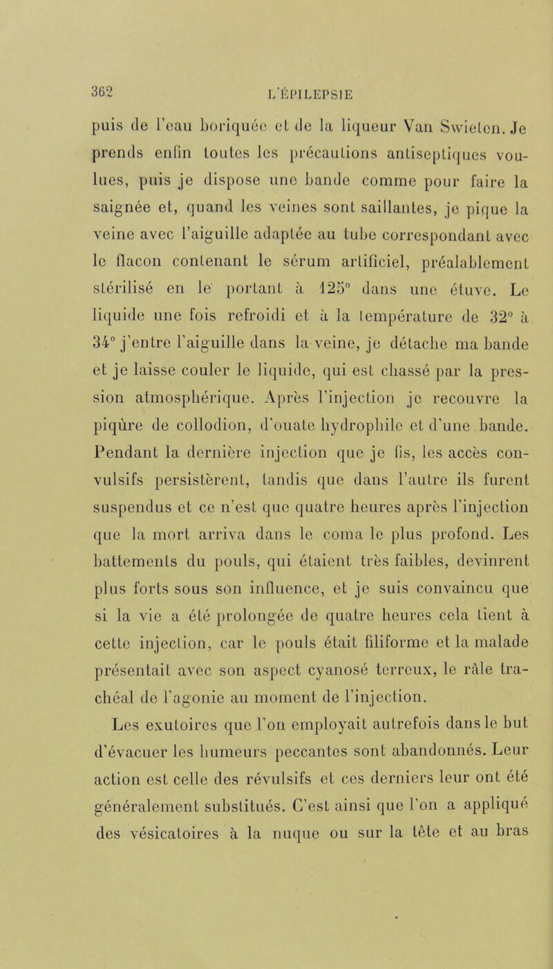 puis de l’eau boriquée et de la liqueur Vau Swielcn. Je prends enfin toutes les précautions antiseptiques vou- lues, puis je dispose une bande comme pour faire la saignée et, quand les veines sont saillantes, je pique la veine avec l’aiguille adaptée au tube correspondant avec le flacon contenant le sérum artificiel, préalablement stérilisé en le portant à 125° dans une étuve. Le liquide une fois refroidi et à la température de 32° à 34° j’entre l’aiguille dans la veine, je détache ma bande et je laisse couler le liquide, qui est chassé par la pres- sion atmosphérique. Après l’injection je recouvre la piqûre de collodion, d’ouate hydrophile et d’une bande. Pendant la dernière injection que je fis, les accès con- vulsifs persistèrent, tandis que dans l’autre ils furent suspendus et ce n'est que quatre heures après l’injection que la mort arriva dans le coma le plus profond. Les battements du pouls, qui étaient très faibles, devinrent plus forts sous son influence, et je suis convaincu que si la vie a été prolongée de quatre heures cela tient à cette injection, car le pouls était filiforme et la malade présentait avec son aspect cyanosé terreux, le râle tra- chéal de l’agonie au moment de l’injection. Les exutoires que l’on employait autrefois dans le but d’évacuer les humeurs peccantes sont abandonnés. Leur action est celle des révulsifs et ces derniers leur ont été généralement substitués. C’est ainsi que l'on a appliqué des vésicatoires à la nuque ou sur la tète et au bras