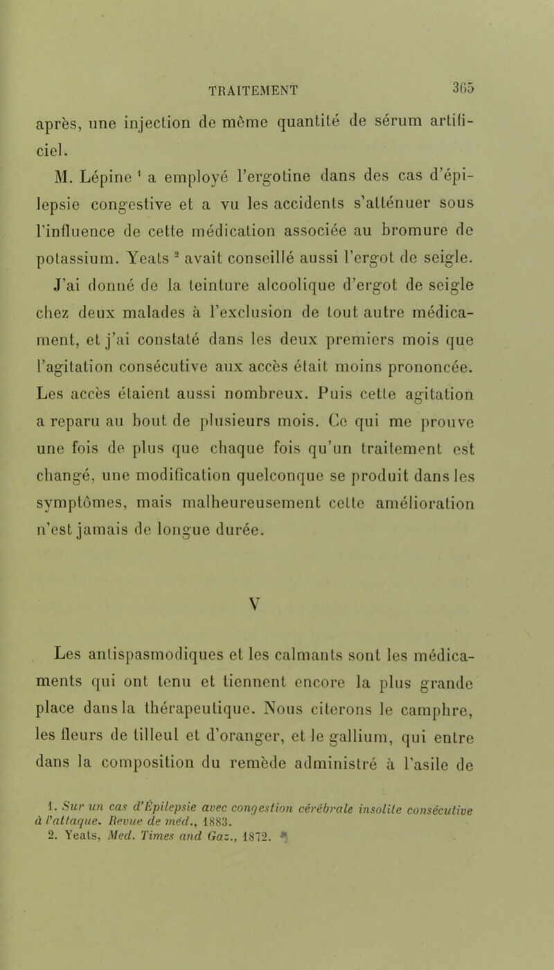 3fi5 après, une injection de même quantité de sérum artifi- ciel. M. Lépine 1 a employé l’ergotine dans des cas d’épi- lepsie congestive et a vu les accidents s’atténuer sous l'influence de cette médication associée au bromure de potassium. Yeats 2 avait conseillé aussi l'ergot de seigle. J’ai donné de la teinture alcoolique d’ergot de seigle chez deux malades à l’exclusion de tout autre médica- ment, et j’ai constaté dans les deux premiers mois que l’agitation consécutive aux accès était moins prononcée. Les accès étaient aussi nombreux. Puis cette agitation a reparu au bout de plusieurs mois. Ce qui me prouve une fois de plus que chaque fois qu’un traitement est changé, une modification quelconque se produit dans les symptômes, mais malheureusement cette amélioration n’est jamais de longue durée. V Les antispasmodiques et les calmants sont les médica- ments qui ont tenu et tiennent encore la plus grande place dans la thérapeutique. Nous citerons le camphre, les fleurs de tilleul et d’oranger, et le gallium, qui entre dans la composition du remède administré à l’asile de 1. Sur un cas d’Épilepsie arec congestion cérébrale insolite consécutive à l'attaque. Revue de méd., 1883.
