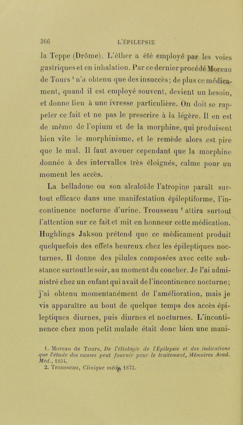 la Tcppe (Drôme). L’élher a été employé par les voies gastriques el en inhalation. Par ce dernier procédé Moreau de Tours 1 n’a obtenu que des insuccès; de plus ce médica- ment, quand il est employé souvent, devient un besoin, et donne lieu à une ivresse particulière. On doit se rap- peler ce fait et ne pas le prescrire à la légère. Il en est de même de l’opium et de la morphine, qui produisent bien vite le morphinisme, et le remède alors est pire que le mal. Il faut avouer cependant que la morphine donnée à des intervalles très éloignés, calme pour un moment les accès. La belladone ou son alcaloïde l’atropine paraît sur- tout efficace dans une manifestation épileptiforme, l’in- continence nocturne d’urine. Trousseau 2 attira surtout l’attention sur ce fait et mit en honneur cette médication. Hughlings Jakson prétend que ce médicament produit quelquefois des effets heureux chez les épileptiques noc- turnes. Il donne des pilules composées avec cette sub- stance surtoutle soir, au moment du coucher. Je l’ai admi- nistré chez un enfant qui avait de l'incontinence nocturne; j’ai obtenu momentanément de l’amélioration, mais je vis apparaître au bout de quelque temps des accès épi- leptiques diurnes, puis diurnes et nocturnes. L’inconti- nence chez mon petit, malade était donc bien une mani- 1. Moreau de Tours, De l'étiologie de l'Épilepsie et des indications que l'étude des causes peut fournir pour le traitement, Mémoires Acad. Méd., 1854. 2. Trousseau, Clinique médm, 1873.
