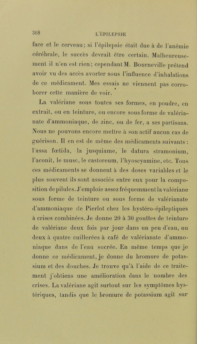 face et le cerveau; si l’épilepsie était due à de l’anémie cérébrale, le succès devrait être certain. Malheureuse- ment il n’en est rien; cependantM. Lourneville prétend avoir vu des accès avorter sous l’influence d’inhalations de ce médicament. Mes essais ne viennent pas corro- borer cette manière de voir. La valériane sous toutes ses formes, en poudre, en extrait, ou en teinture, ou encore sous forme de valéria- nate d ammoniaque, de zinc, ou de fer, a ses partisans. Nous ne pouvons encore mettre à son actif aucun cas de guérison. Il en est de même des médicaments suivants : l assa fœtida, la jusquiame, le datura stramonium, l’aconit, le musc, le castoreum, l’hyoscyamine, etc. Tous ces médicaments se donnent à des doses variables et le plus souvent ils sont associés entre eux pour la compo- sition de pilules. J’emploie assez fréquemment la valériane sous forme de teinture ou sous forme de valérianate d’ammoniaque de Pierlot chez les hystéro-épileptiques à crises combinées. Je donne 20 à 30 gouttes de teinture de valériane deux fois par jour dans un peu d’eau, ou deux à quatre cuillerées à café de valérianate d’ammo- niaque dans de l’eau sucrée. En même temps que je donne ce médicament, je donne du bromure de potas- sium et des douches. Je trouve qu’à l'aide de ce traite- ment j’obtiens une amélioration dans le nombre des crises. La valériane agit surtout, sur les symptômes hys- tériques, tandis que le bromure de potassium agit sur