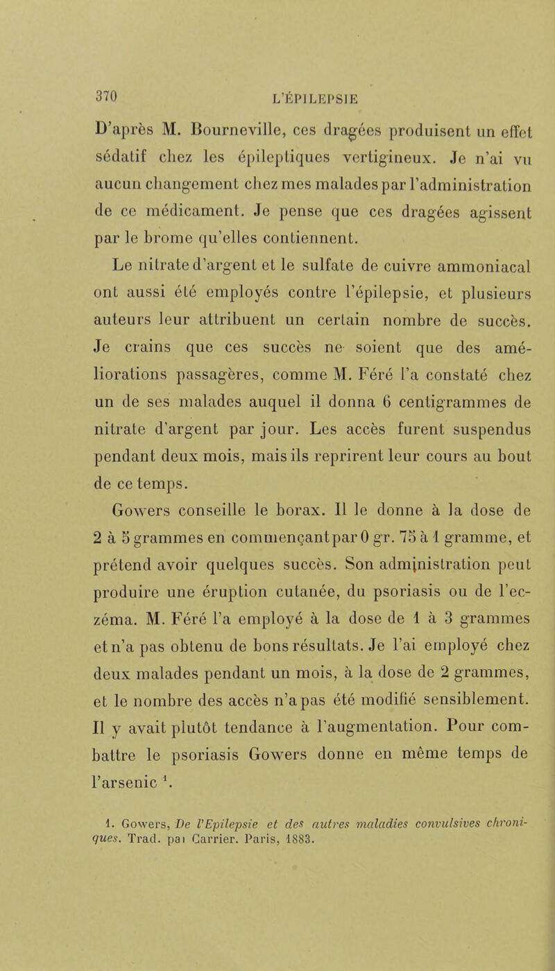 D’après M. Bourneville, ces dragées produisent un effet sédatif chez les épileptiques vertigineux. Je n’ai vu aucun changement chez mes malades par l’administration de ce médicament. Je pense que ces dragées agissent par le brome qu’elles contiennent. Le nitrate d’argent et le sulfate de cuivre ammoniacal ont aussi été employés contre l’épilepsie, et plusieurs auteurs leur attribuent un certain nombre de succès. Je crains que ces succès ne soient que des amé- liorations passagères, comme M. Féré l’a constaté chez un de ses malades auquel il donna 6 centigrammes de nitrate d'argent par jour. Les accès furent suspendus pendant deux mois, mais ils reprirent leur cours au bout de ce temps. Gowers conseille le borax. Il le donne à ia dose de 2 à 5 grammes en commençant par 0 gr. 75 à I gramme, et prétend avoir quelques succès. Son administration peut produire une éruption cutanée, du psoriasis ou de l’ec- zéma. M. Féré l’a employé à la dose de 1 à 3 grammes et n’a pas obtenu de bons résultats. Je l’ai employé chez deux malades pendant un mois, à la dose de 2 grammes, et le nombre des accès n’a pas été modifié sensiblement. Il y avait plutôt tendance à l’augmentation. Pour com- battre le psoriasis Gowers donne en même temps de l’arsenic h I. Gowers, De l’Epilepsie et des autres maladies convulsives chroni- ques. Trad. pai Carrier. Paris, 1883.