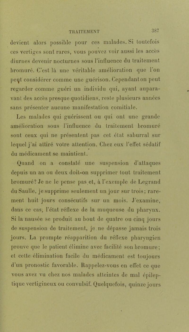 devient alors possible pour ces malades. Si toutefois ces vertiges sont rares, vous pouvez voir aussi les accès diurnes devenir nocturnes sous l’influence du traitement bromure. C’est là une véritable amélioration que l’on peqt considérer comme une guérison. Cependant on peut regarder comme guéri un individu qui, ayant aupara- vant des accès presque quotidiens, reste plusieurs années sans présenter aucune manifestation comitiale. Les malades qui guérissent ou qui ont une grande amélioration sous l'influence du traitement bromuré sont ceux qui ne présentent pas cet état saburral sur lequel j’ai attiré votre attention. Chez eux l’efTet sédatif du médicament se maintient. Quand on a constaté une suspension d’attaques depuis un an ou deux doit-on supprimer tout traitement bromuré? Je ne le pense pas.et, à l’exemple de Legrand du Saulle, je supprime seulement un jour sur trois; rare- ment huit jours consécutifs sur un mois. J’examine, dans ce cas, l’état réflexe de la muqueuse du pharynx. Si la nausée se produit au bout de quatre ou cinq jours de suspension de traitement, je ne dépasse jamais trois jours. La prompte réapparition du réflexe pharyngien prouve que le patient élimine avec facilité son bromure; et cette élimination facile du médicament est toujours d’un pronostic favorable. Rappelez-vous en effet ce que vous avez vu chez nos malades atteintes de mal épilep- tique vertigineux ou convulsif. Quelquefois, quinze jours