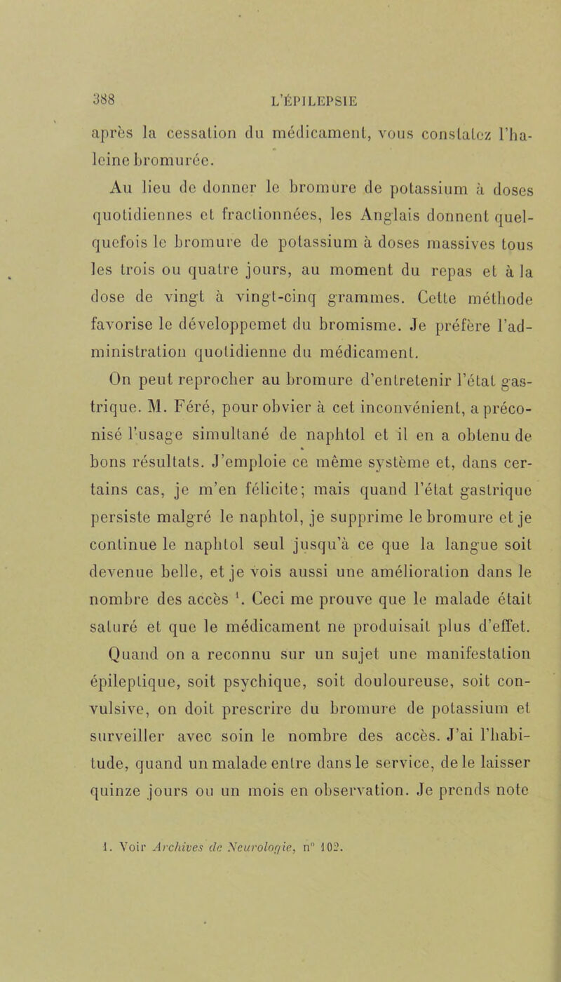 après la cessation du médicament, vous constatez l’ha- leine bromurée. Au lieu de donner le bromure de potassium à doses quotidiennes et fractionnées, les Anglais donnent quel- quefois le bromure de potassium à doses massives tous les trois ou quatre jours, au moment du repas et à la dose de vingt à vingt-cinq grammes. Celte méthode favorise le développcmet du bromisme. Je préfère l’ad- ministration quotidienne du médicament. On peut reprocher au bromure d’entretenir l’état gas- trique. M. Féré, pour obvier à cet inconvénient, a préco- nisé l’usage simultané de naphtol et il en a obtenu de » bons résultats. J’emploie ce même système et, dans cer- tains cas, je m’en félicite; mais quand l’état gastrique persiste malgré le naphtol, je supprime le bromure et je continue le naphtol seul jusqu’à ce que la langue soit devenue belle, et je vois aussi une amélioration dans le nombre des accès h Ceci me prouve que le malade était saturé et que le médicament ne produisait plus d’effet. Quand on a reconnu sur un sujet une manifestation épileptique, soit psychique, soit douloureuse, soit con- vulsive, on doit prescrire du bromure de potassium et surveiller avec soin le nombre des accès. J’ai l’habi- tude, quand un malade entre dans le service, de le laisser quinze jours ou un mois en observation. Je prends note 1. Voir Archives de Neurologie, n° 102.
