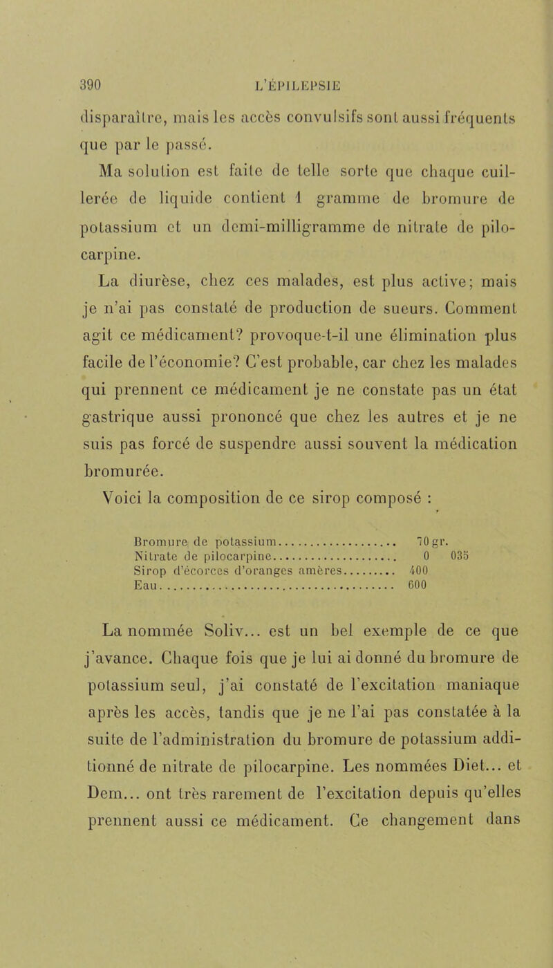 disparaître, mais les accès convulsifs sont aussi fréquents que par le passé. Ma solution est faite de telle sorte que chaque cuil- lerée de liquide contient 1 gramme de bromure de potassium et un demi-milligramme de nitrate de pilo- carpine. La diurèse, chez ces malades, est plus active; mais je n’ai pas constaté de production de sueurs. Comment agit ce médicament? provoque-t-il une élimination plus facile de l’économie? C’est probable, car chez les malades qui prennent ce médicament je ne constate pas un état gastrique aussi prononcé que chez les autres et je ne suis pas forcé de suspendre aussi souvent la médication bromurée. Voici la composition de ce sirop composé : Bromure de potassium 10gr. Nilrate de pilocarpine 0 035 Sirop d’écorces d’oranges amères 400 Eau 600 La nommée Soliv... est un bel exemple de ce que j’avance. Chaque fois que je lui ai donné du bromure de potassium seul, j’ai constaté de l’excitation maniaque après les accès, tandis que je ne l'ai pas constatée à la suite de l’administration du bromure de potassium addi- tionné de nitrate de pilocarpine. Les nommées Diet... et Dem... ont très rarement de l’excitation depuis qu’elles prennent aussi ce médicament. Ce changement dans
