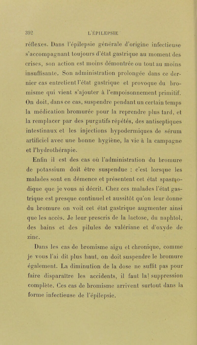 réflexes. Dans l’épilepsie générale d’origine infectieuse s’accompagnant toujours d’état gastrique au moment des crises, son action est moins démontrée ou tout au moins insuffisante. Son administration prolongée dans ce der- nier cas entretient l’état gastrique et provoque du bro- misme qui vient s’ajouter à l’empoisonnement primitif. On doit, dans ce cas, suspendre pendant un certain temps la médication bromurée pour la reprendre plus tard, et la remplacer par des purgatifs répétés, des antiseptiques intestinaux et les injections hypodermiques de sérum artificiel avec une bonne hygiène, la vie à la campagne et l’hydrothérapie. Enfin il est des cas où l’administration du bromure de potassium doit être suspendue : c’est lorsque les malades sont en démence et présentent cet état spasmo- dique que je vous ai décrit. Chez ces malades l’état gas- trique est presque continuel et aussitôt qu’on leur donne du bromure on voit cet état gastrique augmenter ainsi que les accès. Je leur prescris de la lactose, du naphlol, des bains et des pilules de valériane et d’oxyde de zinc. Dans les cas de bromisme aigu eL chronique, comme je vous l’ai dit plus haut, on doit suspendre le bromure également. La diminution de la dose ne suffit pas pour faire disparaître les accidents, il faut la] suppression complète. Ces cas de bromisme arrivent surtout dans la forme infectieuse de l’épilepsie.