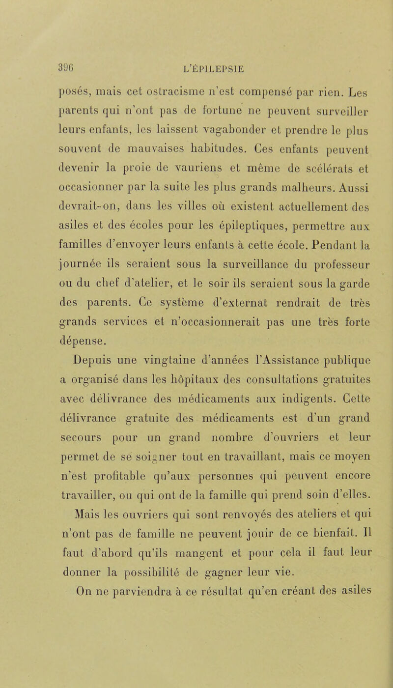 posés, mais cet ostracisme n’est compensé par rien. Les parents qui n’ont pas de fortune ne peuvent surveiller leurs enfants, les laissent vagabonder et prendre le plus souvent de mauvaises habitudes. Ces enfants peuvent devenir la proie de vauriens et même de scélérats et occasionner par la suite les plus grands malheurs. Aussi devrait-on, dans les villes où existent actuellement des asiles et des écoles pour les épileptiques, permettre aux familles d’envoyer leurs enfants à cette école. Pendant la journée ils seraient sous la surveillance du professeur ou du chef d’atelier, et le soir ils seraient sous la garde des parents. Ce système d’externat rendrait de très grands services et n’occasionnerait pas une très forte dépense. Depuis une vingtaine d’années l’Assistance publique a organisé dans les hôpitaux des consultations gratuites avec délivrance des médicaments aux indigents. Cette délivrance gratuite des médicaments est d'un grand secours pour un grand nombre d’ouvriers et leur permet de se soigner tout en travaillant, mais ce moyen n’est profitable qu’aux personnes qui peuvent encore travailler, ou qui ont de la famille qui prend soin d’elles. Mais les ouvriers qui sont renvoyés des ateliers et qui n’ont pas de famille ne peuvent jouir de ce bienfait. Il faut d’abord qu’ils mangent et pour cela il faut leur donner la possibilité de gagner leur vie. On ne parviendra à ce résultat qu’en créant des asiles
