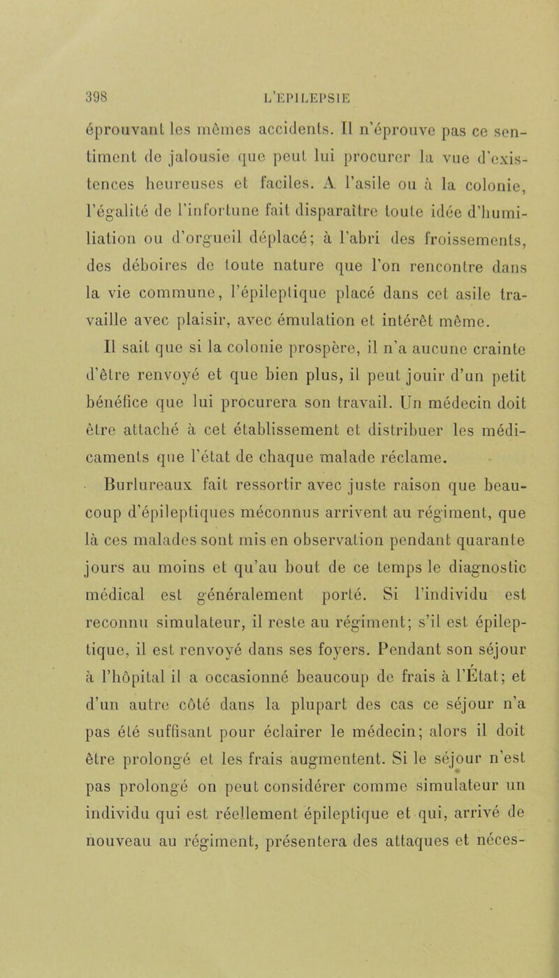 éprouvant les mômes accidents. Il n’éprouve pas ce sen- timent de jalousie que peut lui procurer la vue d’exis- tences heureuses et faciles. A l’asile ou à la colonie, l’égalité de l’infortune fait disparaître toute idée d’humi- liation ou d’orgueil déplacé; à l’abri des froissements, des déboires de toute nature que l’on rencontre dans la vie commune, l’épileptique placé dans cet asile tra- vaille avec plaisir, avec émulation et intérêt même. Il sait que si la colonie prospère, il n’a aucune crainte d’être renvoyé et que bien plus, il peut jouir d’un petit bénéfice que lui procurera son travail. Un médecin doit être attaché à cet établissement et distribuer les médi- caments que l’état de chaque malade réclame. Burlureaux fait ressortir avec juste raison que beau- coup d’épileptiques méconnus arrivent au régiment, que là ces malades sont mis en observation pendant quarante jours au moins et qu’au bout de ce temps le diagnostic médical est généralement porté. Si l'individu est reconnu simulateur, il reste au régiment; s’il est épilep- tique, il est renvoyé dans ses foyers. Pendant son séjour r à l’hôpital il a occasionné beaucoup de frais à l’Etat.; et d’un autre côté dans la plupart des cas ce séjour n’a pas été suffisant pour éclairer le médecin; alors il doit être prolongé et les frais augmentent. Si le séjour n’est pas prolongé on peut considérer comme simulateur un individu qui est réellement épileptique et qui, arrivé de nouveau au régiment, présentera des attaques et néces-
