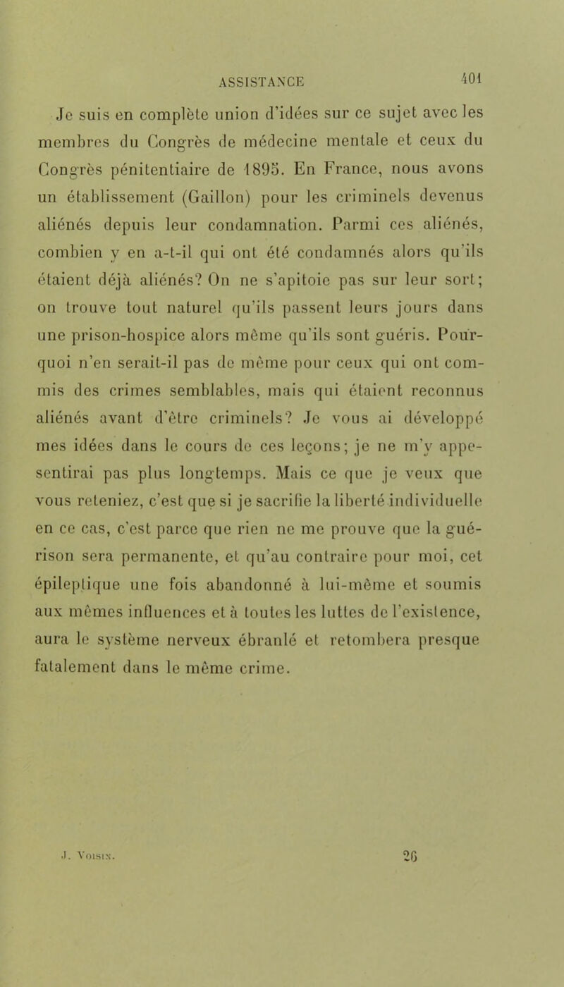 Je suis en complète union d’idées sur ce sujet avec les membres du Congrès de médecine mentale et ceux du Congrès pénitentiaire de 1895. En France, nous avons un établissement (Caillou) pour les criminels devenus aliénés depuis leur condamnation. Parmi ces aliénés, combien y en a-t-il qui ont été condamnés alors qu'ils étaient déjà aliénés? On ne s’apitoie pas sur leur sort; on trouve tout naturel qu'ils passent leurs jours dans une prison-hospice alors môme qu'ils sont guéris. Pour- quoi n’en serait-il pas de même pour ceux qui ont com- mis des crimes semblables, mais qui étaient reconnus aliénés avant d’être criminels? Je vous ai développé mes idées dans le cours de ces leçons; je ne m’y appe- senlirai pas plus longtemps. Mais ce que je veux que vous reteniez, c’est que si je sacrifie la liberté individuelle en ce cas, c’est parce que rien ne me prouve que la g'ué- rison sera permanente, et qu’au contraire pour moi, cet épileptique une fois abandonné à lui-même et soumis aux mêmes influences et à toutes les luttes de l’existence, aura le système nerveux ébranlé et retombera presque fatalement dans le même crime. •). Voisin. 20