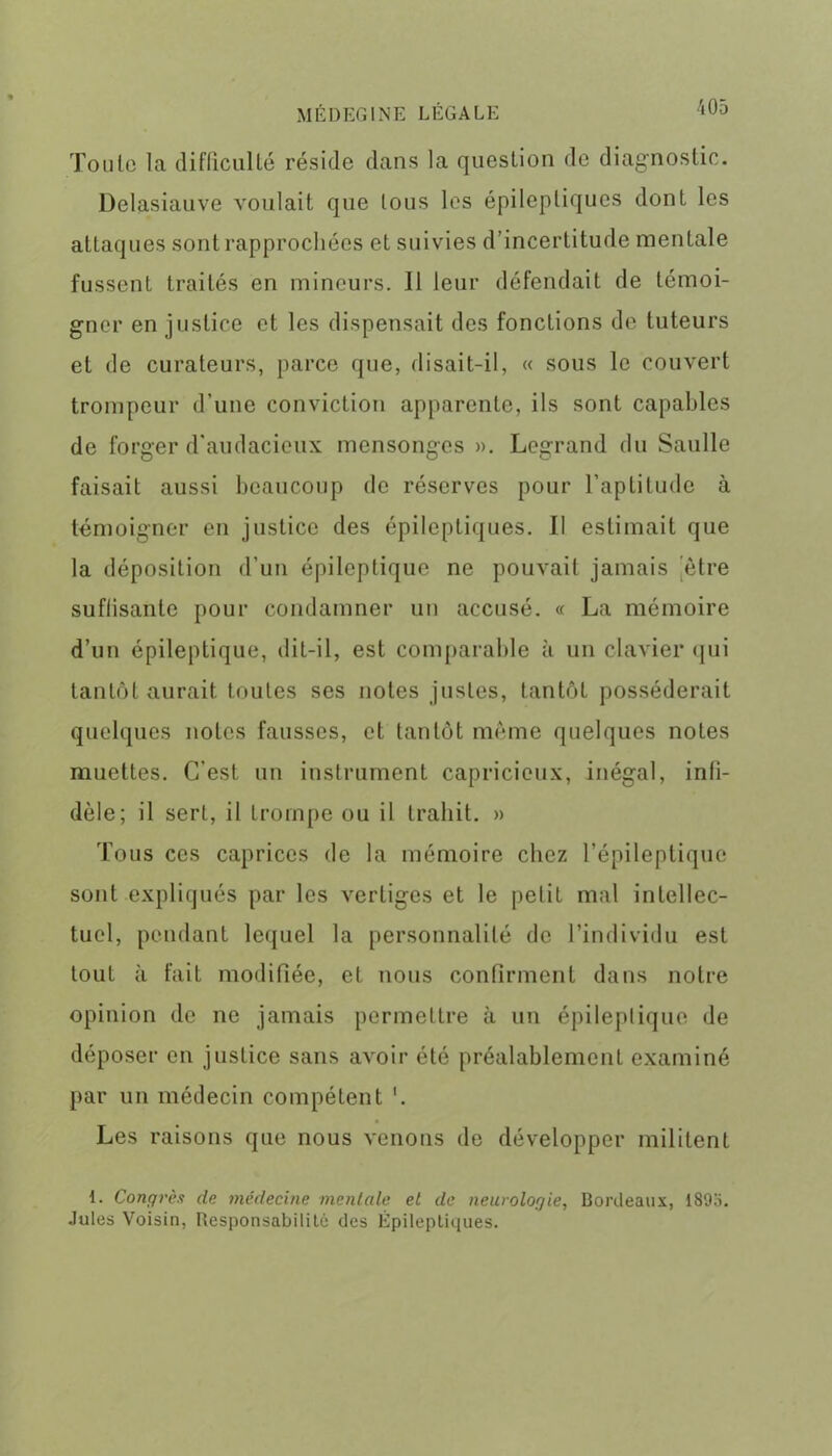 Toute la difficulté réside dans la question de diagnostic. Delasiauve voulait que tous les épileptiques dont les attaques sont rapprochées et suivies d’incertitude mentale fussent traités en mineurs. 11 leur défendait de témoi- gner en justice et les dispensait des fonctions de tuteurs et de curateurs, parce que, disait-il, « sous le couvert trompeur d’une conviction apparente, ils sont capables de forger d'audacieux mensonges ». Legrand du Saulle faisait aussi beaucoup de réserves pour l’aptitude à témoigner en justice des épileptiques. 11 estimait que la déposition d’un épileptique ne pouvait jamais être suffisante pour condamner un accusé. « La mémoire d’un épileptique, dit-il, est comparable à un clavier qui tantôt aurait toutes ses notes justes, tantôt posséderait quelques notes fausses, et tantôt même quelques notes muettes. C’est un instrument capricieux, inégal, infi- dèle; il sert, il trompe ou il trahit. » Tous ces caprices de la mémoire chez l’épileptique sont expliqués par les vertiges et le petit mal intellec- tuel, pendant lequel la personnalité de l’individu est tout à fait modifiée, et nous confirment dans notre opinion de ne jamais permettre à un épileptique de déposer en justice sans avoir été préalablement examiné par un médecin compétent '. Les raisons que nous venons de développer militent 1. Congrès de médecine mentale et de neurologie, Bordeaux, 189a. Jules Voisin, Responsabilité des Épileptiques.